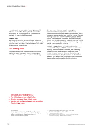 URBAN DESIGN COMPENDIUM 2

Developers with a track record of creating successful
schemes will often find that they benefit from swifter
negotiations, as local authorities are confident of the
quality of the place that will be created.
Speed of sale
Well-designed schemes benefit from faster sales and
lettings. Such schemes have a competitive edge over other
products on the market and will withstand any dips in the
property market more robustly.

3.2.4 Thinking ahead
Potential changes in the market, changes in consumer
requirements and changes in government policy will
generally be considered by the development industry.

One area where this is particularly pressing is the
requirements for developments to reduce energy
consumption. Although these are led by government policy,
consumers are demanding more from their homes. The rise
in energy prices and awareness of the impacts of climate
change have meant that consumers want energy-efficient
homes. With all new houses now requiring an energy rating,
developments that respond to the environmental agenda are
likely to command a price premium.
Although energy labelling will not be introduced for
commercial buildings until 2008, businesses are already
requiring premises that are sustainable, with low energy
consumption. As well as reducing operational costs,
this can enhance corporate identity and attract energyconscious employees. Many businesses are also thinking
ahead to 2009, when a new carbon-reduction commitment
is expected to cap their carbon dioxide emissions.

KEY MESSAGES FOR SECTION 3.2
1. The efficient use of land will add value.
2. Creating a sense of place will add value.
3. Working with local authorities will help streamline
the planning process.

1.
2.

116

REFERENCES
Valuing Sustainable Urbanism. 2007. The Prince’s Foundation/
English Partnerships (now the Homes and Communities Agency)
Design Coding in Practice: an evaluation. 2006. UCL/
Bartlett School of Planning/Tibbalds

3.
4.
5.
6.

The Value of Housing Design and Layout. 2003. CABE
The Value of Public Space. 2004. CABE
Paved with gold. 2007. CABE
For Art’s Sake: public art, planning policies and the benefits for
commercial property’. 1995. Roberts and Marsh

www.urbandesigncompendium.co.uk

 