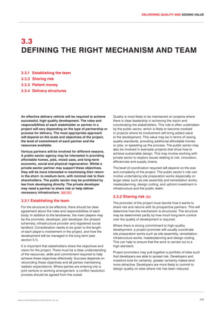 DELIVERING QUALITY AND ADDING VALUE

3.3
DEFINING THE RIGHT MECHANISM AND TEAM
3.3.1 Establishing the team
3.3.2 Sharing risk
3.3.3 Patient money
3.3.4 Delivery structures

An effective delivery vehicle will be required to achieve
successful, high-quality development. The roles and
responsibilities of each stakeholder or partner in a
project will vary depending on the type of partnership or
process for delivery. The most appropriate approach
will depend on the scale and objectives of the project,
the level of commitment of each partner and the
resources available.
Various partners will be involved for different reasons.
A public-sector agency may be interested in providing
affordable homes, jobs, mixed uses, and long-term
economic, social and physical regeneration. Whilst a
private-sector partner may support these objectives,
they will be more interested in maximising their return
in the short- to medium-term, with minimal risk to their
shareholders. The public sector may be prohibited by
law from developing directly. The private developer
may need a partner to share risk or help deliver
necessary infrastructure. 050 051

3.3.1 Establishing the team
For the structure to be effective, there should be clear
agreement about the roles and responsibilities of each
body. In addition to the landowner, the main players may
be the promoter, developer, plot developer (for phased
schemes), infrastructure provider and registered social
landlord. Consideration needs to be given to the length
of each player’s involvement in the project, and how the
development will be managed in the long term (see
section 5.1).
It is important that stakeholders share the objectives and
vision for the project. There must be a clear understanding
of the resources, skills and commitment required to help
achieve these objectives effectively. Success depends on
reconciling these objectives and all parties maintaining
realistic expectations. Where parties are entering into a
joint venture or working arrangement, a conflict resolution
process should be agreed from the outset.

www.urbandesigncompendium.co.uk

Quality is most likely to be maintained on projects where
there is clear leadership in achieving the vision and
coordinating the stakeholders. This role is often undertaken
by the public sector, which is likely to become involved
in projects where its involvement will bring added value
to the development. This value may be in terms of raising
quality standards, providing additional affordable homes
or jobs, or speeding up the process. The public sector may
also be involved in exemplar projects that show how to
achieve sustainable design. This may involve working with
private sector to explore issues relating to risk, innovation,
efficiencies and supply chains.
The level of coordination required will depend on the size
and complexity of the project. The public sector’s role can
involve undertaking site preparation works (especially on
larger sites) such as site assembly and remediation works,
masterplanning, design coding, and upfront investment in
infrastructure and the public realm.

3.3.2 Sharing risk

052

The promoter of the project must decide how it wants to
share risk and returns with its prospective partners. This will
determine how the mechanism is structured. The structure
may be determined partly by how much long-term control
over the quality of development is required.
Where there is strong commitment to high-quality
development, a project promoter will usually coordinate
site preparation works such as site assembly, remediation,
infrastructure works, masterplanning and design coding.
This can help to ensure that the work is carried out to a
high standard.
Project promoters may pull together a portfolio of sites such
that developers are able to spread risk. Developers and
investors look for certainty: greater certainty makes land
more attractive. Developers are more likely to commit to
design quality on sites where risk has been reduced.

117

 