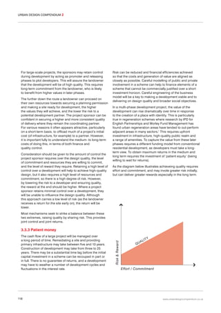 URBAN DESIGN COMPENDIUM 2

For large-scale projects, the sponsors may retain control
during development by acting as promoter and releasing
phases to plot developers. This will assure the landowner
that the development will be of high quality. This requires
long-term commitment from the landowner, who is likely
to benefit from higher values in later phases.
The further down the route a landowner can proceed on
their own resources towards securing a planning permission
and making a site ready for development, the higher
the values they will achieve, and the lower the risk to a
potential development partner. The project sponsor can be
confident in securing a higher and more consistent quality
of delivery where they remain the coordinating partner.
For various reasons it often appears attractive, particularly
on a short-term basis, to offload much of a project’s initial
cost (of infrastructure, for example) to a partner. However,
it is important fully to understand the medium- to long-term
costs of doing this, in terms of both finance and
quality control.
Consideration should be given to the amount of control the
project sponsor requires over the design quality, the level
of commitment and resources they are willing to commit,
and the level of reward they require. Retaining a high level of
control over a development will help to achieve high-quality
design, but it also requires a high level of resources and
commitment, so there is a high degree of risk. However,
by lowering the risk to a developer and ensuring quality,
the reward at the end should be higher. Where a project
sponsor retains minimal control over a development, they
will be unable to influence the design quality. Although
this approach carries a low level of risk (as the landowner
receives a return for the site early on), the return will be
lower.

Risk can be reduced and financial efficiencies achieved
so that the costs and generation of value are aligned as
closely as possible. Careful modelling of public and private
involvement in a scheme can help to finance elements of a
scheme that cannot be commercially justified over a short
investment horizon. Careful engineering of the business
model will be a key to making a development viable and to
delivering on design quality and broader social objectives.
In a multi-phase development project, the value of the
development can rise dramatically over time in response
to the creation of a place with identity. This is particularly
true in regeneration schemes where research by IPD for
English Partnerships and Morley Fund Management has
found urban regeneration areas have tended to out-perform
adjacent areas in many sectors.1 This requires upfront
investment in infrastructure, high-quality public realm and
a range of amenities. To capture the value from these later
phases requires a different funding model from conventional
residential development, as developers must take a longterm view. To obtain maximum returns in the medium and
long term requires the investment of ‘patient equity’ (being
willing to wait for returns).
As the diagram below illustrates achieveing quality requires
effort and commitment, and may invole greater risk initially,
but can deliver greater rewards especially in the long term.

Most mechanisms seek to strike a balance between these
two extremes, raising quality by sharing risk. This provides
joint control and joint returns.

The cash flow of a large project will be managed over
a long period of time. Remediating a site and providing
primary infrastructure may take between five and 10 years.
Construction of development may take from three to 25
years. There may be a substantial time lag before the initial
capital investment in a scheme can be recouped in part or
in full. There is no guarantee of returns, and a development
may have to weather a number of development cycles and
fluctuations in the interest rate.

118

Risk & Reward

3.3.3 Patient money
QU

AL

ITY

Effort / Commitment

www.urbandesigncompendium.co.uk

 