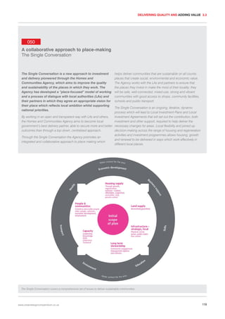 DELIVERING QUALITY AND ADDING VALUE 3.3

050
A collaborative approach to place-making
The Single Conversation

The Single Conversation is a new approach to investment
and delivery pioneered through the Homes and
Communities Agency, which aims to improve the quality
and sustainability of the places in which they work. The
Agency has developed a “place-focused” model of working
and a process of dialogue with local authorities (LAs) and
their partners in which they agree an appropriate vision for
their place which reflects local ambition whilst supporting
national priorities.

helps deliver communities that are sustainable on all counts:
places that create social, environmental and economic value.
The Agency works with the LAs and partners to ensure that
the places they invest in make the most of their locality; they
will be safe, well-connected, mixed-use, strong and vibrant
communities with good access to shops, community facilities,
schools and public transport.

The Single Conversation is an ongoing, iterative, dynamic
process which will lead to Local Investment Plans and Local
By working in an open and transparent way with LAs and others,
Investment Agreements that will set out the contribution, both
the Homes and Communities Agency aims to become local
investment and other support, required to help deliver the
government’s best delivery partner, able to secure more and better necessary changes for areas. Local flexibility and joined up
outcomes than through a top-down, centralised approach.
decision-making across the range of housing and regeneration
activities and investment programmes allows housing, growth
Through the Single Conversation the Agency promotes an
and renewal to be delivered in ways which work effectively in
integrated and collaborative approach to place making which
different local places.

The Single Conversation covers a comprehensive set of issues to deliver sustainable communities.

www.urbandesigncompendium.co.uk

119

 