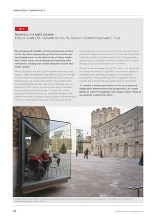 URBAN DESIGN COMPENDIUM 2

051
Involving the right players
Oxford Castle Ltd / Oxfordshire County Council / Oxford Preservation Trust

The involvement of public, private and voluntary sectors
in this city centre regeneration project has transformed
the disused prison on the historic site of Oxford Castle
into a major mixed-use development comprising hotel,
restaurants, housing and a visitor attraction around new
public spaces.
Having bought the site from Crown Properties when the prison
closed in 1996, Oxfordshire County Council (OCC) took the site
to market resulting in the appointment of the Trevor Osbourne
Property Group as development partner. The developer then
set up Oxford Castle Ltd who were given a 200-year lease by
landowners OCC, subject to various works being undertaken,
through a Development Agreement. Crucially this included
restoration and new build works to the ancient buildings. The
Oxford Preservation Trust then obtained a grant from the Heritage
Lottery Fund that matched the value of this particular element

of the works for non-revenue producing uses. The result was a
partnership between the landowners OCC, the developer Oxford
Castle Ltd and the Oxford Preservation Trust. The project also
received grant funding from sources including SEEDA, English
Heritage and Trust for Oxfordshire’s Environment.
Part of the site was leased back to OCC who in turn leased it to
the Oxford Preservation Trust (OPT) to run the visitor attraction,
Learning Centre, and the public space. OPT’s continued
involvement in the project through the management of these
aspects also ensured that high quality would be maintained.
‘To develop a mixed-use scheme on this scale required
imagination, determination and cooperation’, as Debbie
Dance of Oxford Preservation Trust clearly states, ‘None of
us could do it without the other.’

Collaborative working between developers, the local authority and local interest groups has led to the development of an award-winning mixed-use
development at Oxford Castle, Oxford.

120

www.urbandesigncompendium.co.uk

 