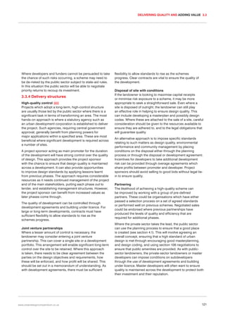 DELIVERING QUALITY AND ADDING VALUE 3.3

Where developers and funders cannot be persuaded to take
the chance of such risks occurring, a scheme may need to
be de-risked by the public sector subject to state-aid rules.
In this situation the public sector will be able to negotiate
priority returns to recoup its investment.

3.3.4 Delivery structures
High-quality control 053
Projects which adopt a long-term, high-control structure
are usually those led by the public sector where there is a
significant task in terms of transforming an area. The most
hands-on approach is where a statutory agency such as
an urban development corporation is established to deliver
the project. Such agencies, requiring central government
approval, generally benefit from planning powers for
major applications within a specified area. These are most
beneficial where significant development is required across
a number of sites.
A project sponsor acting as main promoter for the duration
of the development will have strong control over the quality
of design. This approach provides the project sponsor
with the chance to ensure that design quality is maintained
across a development. It can also provide opportunities
to improve design standards by applying lessons learnt
from previous phases. The approach requires considerable
resources as it needs continued management of the project
and of the main stakeholders, putting each phase out to
tender, and establishing management structures. However,
the project sponsor can benefit from increased values as
later phases come through.
The quality of development can be controlled through
development agreements and building under licence. For
large or long-term developments, contracts must have
sufficient flexibility to allow standards to rise as the
schemes progress.
Joint venture partnerships
Where a lesser amount of control is necessary, the
landowner may consider entering a joint venture
partnership. This can cover a single site or a development
portfolio. This arrangement will enable significant long-term
control over the site to be retained. Where this approach
is taken, there needs to be clear agreement between the
parties on the design objectives and requirements, how
these will be enforced, and how profit will be shared. This
should be set out in a memorandum of understanding. As
with development agreements, there must be sufficient

www.urbandesigncompendium.co.uk

flexibility to allow standards to rise as the schemes
progress. Clear contracts are vital to ensure the quality of
the development.
Disposal of site with conditions
If the landowner is looking to maximise capital receipts
or minimise risk exposure to a scheme, it may be more
appropriate to seek a straightforward sale. Even where a
site is disposed of outright, the landowner can still play
an effective role in helping to ensure design quality. This
can include developing a masterplan and possibly design
codes. Where these are attached to the sale of a site, careful
consideration should be given to the resources available to
ensure they are adhered to, and to the legal obligations that
will guarantee quality.
An alternative approach is to impose specific standards
relating to such matters as design quality, environmental
performance and community management by placing
conditions on the disposal either through the planning
process or through the disposal or development agreement.
Incentives for developers to take additional development
risk can be provided through overage agreements which
share profits between promoter and developer. Project
sponsors should avoid selling to good bids without legal tiein to ensure quality.
Partnering
The likelihood of achieving a high-quality scheme can
be improved by working with a group of pre-defined
partners. These could be organisations which have either
passed a selection process on a set of agreed standards
or performed well on previous schemes. Negotiated sales
could be endorsed where previous partnerships have
produced the levels of quality and efficiency that are
required for additional phases.
Where the private sector takes the lead, the public sector
can use the planning process to ensure that a good place
is created (see section 4.1). This will involve agreeing an
overall concept, ensuring that a high standard of urban
design is met through encouraging good masterplanning,
and design coding, and using section 106 negotiations to
ensure that public amenities are provided. As with publicsector landowners, the private-sector landowners or master
developers can impose conditions on subdevelopers
through the use of development agreements and building
under licence. Master developers will often want to ensure
quality is maintained across the development to protect both
their investment and their reputation.

121

 