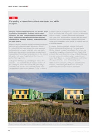 URBAN DESIGN COMPENDIUM 2

052
Partnering to maximise available resources and skills
Blueprint

Blueprint believes that intelligent, bold and attractive design
supports the transformation of existing places and the
creation of new ones. It brings together private and public
sector organisations with a shared vision for design-led
regeneration to amass the necessary skills and resources
for major projects.
Blueprint’s remit is to revitalise deprived neighbourhoods through
well-designed, sustainable property development. Blueprint
is a unique 50-50 partnership between the private and public
sectors set up to bring about sustainable urban regeneration,
including strong emphasis on quality design to create liveable
spaces. Blueprint is working on projects across the East Midlands
alongside a wide range of organisations, often in complex
partnership arrangements.
At Blueprint’s £50 million, 12-acre Nottingham Science Park
extension, a new landmark for the city has been created with
No.1 Nottingham Science Park. This 45,000 sq ft building is
an architecturally innovative and sustainable property and is
designed for occupiers requiring between 1,000 to 10,000 sq ft.

Buildings on the site are designed to sustain and enhance the
natural environment while adding value and reducing the running
costs of occupiers. The site’s green spaces, which will be
open to the public, are designed to provide a clean and healthy
atmosphere, including a boardwalk of giant wooden lily pads
connecting to the adjacent nature reserve, the university lake and
a wild flower meadow.
In Leicester, Blueprint worked with Leicester City Council,
Phoenix Arts, Leicester Shire Economic Partnership and De
Montfort University to create Phoenix Square. The scheme has
recently been completed and combines leisure, the arts, living
and work. Meanwhile, Blueprint is working with Derby Cityscape
on a major project that includes creating a new public open
space, Sadler Square, as a focal point for leisure, residential and
office space linked by a series of meandering lanes.
All this has been achieved in just five years since Blueprint’s
formation – demonstrating the effectiveness of working in
partnership to deliver design-led urban regeneration.

Blueprint’s extension to Nottingham Science Park is designed to visually and physically link the site to the surrounding landscape.

122

www.urbandesigncompendium.co.uk

 