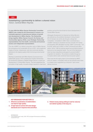 DELIVERING QUALITY AND ADDING VALUE 3.3

053
Establishing a partnership to deliver a shared vision
Vizion, Central Milton Keynes

In June 2004 the Milton Keynes Partnership Committee
(MKPC) was created by the Government to ensure a coordinated approach to planning and delivery of growth
and development in Milton Keynes. The Partnership
brings together Milton Keynes Council, the Homes and
Communities Agency (HCA), Local Strategic Partnership
representatives from the health, community and business
sectors and independent representation.
The role of MKPC is to deliver a long-term vision of Milton Keynes
as a prosperous and sustainable city up to 2031, with a balanced
supply of homes, infrastructure, jobs and community facilities,
delivered to the highest quality whilst minimising environmental
impact.
Working in partnership with Milton Keynes Council and local
stakeholder groups, HCA’s predecessor English Partnerships
(as landowner) prepared a detailed design brief for a mixed-use
development in Central Milton Keynes. The brief established the
principles of high quality, innovative design required to meet local

ambition and set the benchmark for future developments in
Central Milton Keynes.
Abbeygate Development Ltd (backed by Helical Bar plc)
was selected as the preferred developer to bring forward
the 2.6 hectare city-centre site through a design-led
competition. Completed in 2009, Vizion is anchored by a
10,000m2 Sainsbury’s foodstore and also includes 441 homes
(incorporating 30% affordable housing), 500m2 community / “not
for profit” space and 3,500m2 of other commercial and office
space. Some 1,000 car parking spaces are provided at ground
level and on two basement levels. The roof of the Sainsbury’s
store has been beautifully landscaped to provide 6,000m2
of gardens for residents. The scheme is fuelled through an
innovative district-wide combined heat and power system.
Vizion was the first major project to be endorsed by MKPC
since its creation. It illustrates what can be achieved when there
is a shared vision supported by a long-term, high control
delivery structure.

The roof of the Sainsbury’s store forms a beautifully landscaped garden.

KEY MESSAGES FOR SECTION 3.3
1. Effective coordination of stakeholders
can lead to high quality.

3. Patient money (being willing to wait for returns)
can deliver quality in the long run.

2. A high level of control will raise design
standards but it requires time and effort.

1.

REFERENCES
Urban Regeneration Index. 2007. IPD for English Partnerships and Morley
Investment Fund

www.urbandesigncompendium.co.uk

123

 