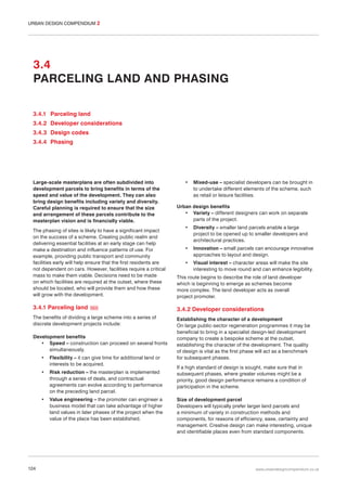 URBAN DESIGN COMPENDIUM 2

3.4
PARCELING LAND AND PHASING
3.4.1 Parceling land
3.4.2 Developer considerations
3.4.3 Design codes
3.4.4 Phasing

Large-scale masterplans are often subdivided into
development parcels to bring benefits in terms of the
speed and value of the development. They can also
bring design benefits including variety and diversity.
Careful planning is required to ensure that the size
and arrangement of these parcels contribute to the
masterplan vision and is financially viable.

•

Mixed-use – specialist developers can be brought in
to undertake different elements of the scheme, such
as retail or leisure facilities.

Urban design benefits
• Variety – different designers can work on separate
parts of the project.
•

Diversity – smaller land parcels enable a large
project to be opened up to smaller developers and
architectural practices.

•

Innovation – small parcels can encourage innovative
approaches to layout and design.

•

Visual interest – character areas will make the site
interesting to move round and can enhance legibility.

The phasing of sites is likely to have a significant impact
on the success of a scheme. Creating public realm and
delivering essential facilities at an early stage can help
make a destination and influence patterns of use. For
example, providing public transport and community
facilities early will help ensure that the first residents are
not dependent on cars. However, facilities require a critical
mass to make them viable. Decisions need to be made
on which facilities are required at the outset, where these
should be located, who will provide them and how these
will grow with the development.

This route begins to describe the role of land developer
which is beginning to emerge as schemes become
more complex. The land developer acts as overall
project promoter.

3.4.1 Parceling land

3.4.2 Developer considerations

054

The benefits of dividing a large scheme into a series of
discrete development projects include:
Development benefits
• Speed – construction can proceed on several fronts
simultaneously.
•
•

Risk reduction – the masterplan is implemented
through a series of deals, and contractual
agreements can evolve according to performance
on the preceding land parcel.

•

124

Flexibility – it can give time for additional land or
interests to be acquired.

Value engineering – the promoter can engineer a
business model that can take advantage of higher
land values in later phases of the project when the
value of the place has been established.

Establishing the character of a development
On large public-sector regeneration programmes it may be
beneficial to bring in a specialist design-led development
company to create a bespoke scheme at the outset,
establishing the character of the development. The quality
of design is vital as the first phase will act as a benchmark
for subsequent phases.
If a high standard of design is sought, make sure that in
subsequent phases, where greater volumes might be a
priority, good design performance remains a condition of
participation in the scheme.
Size of development parcel
Developers will typically prefer larger land parcels and
a minimum of variety in construction methods and
components, for reasons of efficiency, ease, certainty and
management. Creative design can make interesting, unique
and identifiable places even from standard components.

www.urbandesigncompendium.co.uk

 