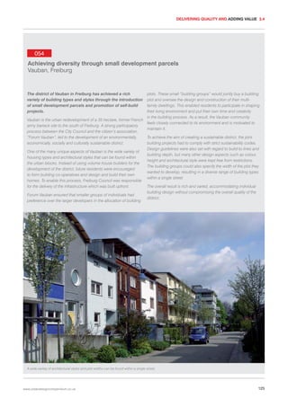 DELIVERING QUALITY AND ADDING VALUE 3.4

054
Achieving diversity through small development parcels
Vauban, Freiburg

The district of Vauban in Freiburg has achieved a rich
variety of building types and styles through the introduction
of small development parcels and promotion of self-build
projects.

plots. These small “building groups” would jointly buy a building
plot and oversee the design and construction of their multifamily dwellings. This enabled residents to participate in shaping
their living environment and put their own time and creativity
in the building process. As a result, the Vauban community
Vauban is the urban redevelopment of a 35 hectare, former French
feels closely connected to its environment and is motivated to
army barrack site to the south of Freiburg. A strong participatory
maintain it.
process between the City Council and the citizen’s association,
“Forum Vauban”, led to the development of an environmentally,
To achieve the aim of creating a sustainable district, the joint
economically, socially and culturally sustainable district.
building projects had to comply with strict sustainability codes.
Design guidelines were also set with regard to build-to lines and
One of the many unique aspects of Vauban is the wide variety of
building depth, but many other design aspects such as colour,
housing types and architectural styles that can be found within
height and architectural style were kept free from restrictions.
the urban blocks. Instead of using volume house builders for the
The building groups could also specify the width of the plot they
development of the district, future residents were encouraged
wanted to develop, resulting in a diverse range of building types
to form building co-operatives and design and build their own
within a single street.
homes. To enable this process, Freiburg Council was responsible
for the delivery of the infrastructure which was built upfront.
The overall result is rich and varied, accommodating individual
building design without compromising the overall quality of the
Forum Vauban ensured that smaller groups of individuals had
district.
preference over the larger developers in the allocation of building

A wide variety of architectural styles and plot widths can be found within a single street.

www.urbandesigncompendium.co.uk

125

 