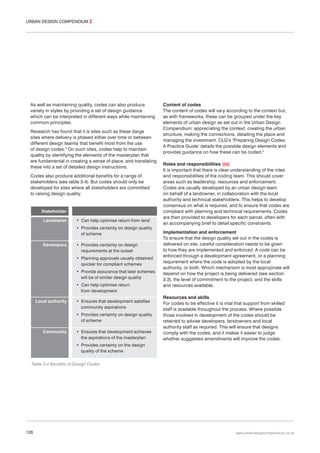 URBAN DESIGN COMPENDIUM 2

As well as maintaining quality, codes can also produce
variety in styles by providing a set of design guidance
which can be interpreted in different ways while maintaining
common principles.
Research has found that it is sites such as these (large
sites where delivery is phased either over time or between
different design teams) that benefit most from the use
of design codes.3 On such sites, codes help to maintain
quality by identifying the elements of the masterplan that
are fundamental in creating a sense of place, and translating
these into a set of detailed design instructions.
Codes also produce additional benefits for a range of
stakeholders (see table 3.4). But codes should only be
developed for sites where all stakeholders are committed
to raising design quality.

Stakeholder
Landowner

• Can help optimise return from land
• Provides certainty on design quality
of scheme

Developers

• Provides certainty on design
requirements at the outset
• Planning approvals usually obtained
quicker for compliant schemes
• Provide assurance that later schemes
will be of similar design quality
• Can help optimise return
from development

Local authority

• Ensures that development satisfies
community aspirations
• Provides certainty on design quality
of scheme

Community

• Ensures that development achieves
the aspirations of the masterplan

Content of codes
The content of codes will vary according to the context but,
as with frameworks, these can be grouped under the key
elements of urban design as set out in the Urban Design
Compendium: appreciating the context, creating the urban
structure, making the connections, detailing the place and
managing the investment. CLG’s ‘Preparing Design Codes:
A Practice Guide’ details the possible design elements and
provides guidance on how these can be coded.4
Roles and responsibilities 056
It is important that there is clear understanding of the roles
and responsibilities of the coding team. This should cover
areas such as leadership, resources and enforcement.
Codes are usually developed by an urban design team
on behalf of a landowner, in collaboration with the local
authority and technical stakeholders. This helps to develop
consensus on what is required, and to ensure that codes are
compliant with planning and technical requirements. Codes
are then provided to developers for each parcel, often with
an accompanying brief to detail specific constraints.
Implementation and enforcement
To ensure that the design quality set out in the codes is
delivered on site, careful consideration needs to be given
to how they are implemented and enforced. A code can be
enforced through a development agreement, or a planning
requirement where the code is adopted by the local
authority, or both. Which mechanism is most appropriate will
depend on how the project is being delivered (see section
3.3), the level of commitment to the project, and the skills
and resources available.
Resources and skills
For codes to be effective it is vital that support from skilled
staff is available throughout the process. Where possible
those involved in development of the codes should be
retained to advise developers, landowners and local
authority staff as required. This will ensure that designs
comply with the codes, and it makes it easier to judge
whether suggested amendments will improve the codes.

• Provides certainty on the design
quality of the scheme
Table 3.4 Benefits of Design Codes

128

www.urbandesigncompendium.co.uk

 