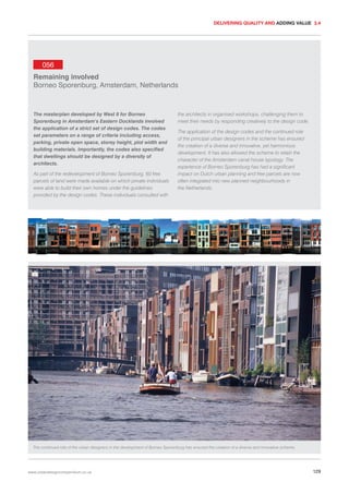 DELIVERING QUALITY AND ADDING VALUE 3.4

056
Remaining involved
Borneo Sporenburg, Amsterdam, Netherlands

The masterplan developed by West 8 for Borneo
Sporenburg in Amsterdam’s Eastern Docklands involved
the application of a strict set of design codes. The codes
set parameters on a range of criteria including access,
parking, private open space, storey height, plot width and
building materials. Importantly, the codes also specified
that dwellings should be designed by a diversity of
architects.
As part of the redevelopment of Borneo Sporenburg, 60 free
parcels of land were made available on which private individuals
were able to build their own homes under the guidelines
provided by the design codes. These individuals consulted with

the architects in organised workshops, challenging them to
meet their needs by responding creatively to the design code.
The application of the design codes and the continued role
of the principal urban designers in the scheme has ensured
the creation of a diverse and innovative, yet harmonious
development. It has also allowed the scheme to retain the
character of the Amsterdam canal house typology. The
experience of Borneo Sporenburg has had a significant
impact on Dutch urban planning and free parcels are now
often integrated into new planned neighbourhoods in
the Netherlands.

The continued role of the urban designers in the development of Borneo Sporenburg has ensured the creation of a diverse and innovative scheme.

www.urbandesigncompendium.co.uk

129

 