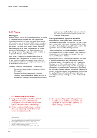 URBAN DESIGN COMPENDIUM 2

3.4.4 Phasing
Phasing plan
Phasing options should be considered both from the outset
of the masterplanning process and after the initial site
investigations (relating to issues such as land ownership,
site conditions and constraints, and title review) have been
completed, as this will influence the business planning of
the project. The timing of the project and the delivery of
its phases must be set out in the masterplan, as certain
elements of a development may depend on securing
pre-lettings or sales. Phasing should build in flexibility to
respond to changing market conditions.
If the project is likely to be delivered by a number of
developers, and if amenities will be coming on stream
in later phases, it may be necessary to secure planning
contributions or tariffs from earlier phases, this should be
built into the business model.
There are three main components to a phasing plan:
•

Construction sequence and infrastructure/utilities
delivery plan

•

Delivery of facilities at appropriate thresholds

•

Designing development parcel release structure to
facilitate early delivery of amenities while optimising

early revenues to offset infrastructure investment,
and planned release of later sites to benefit from
locational value created
Delivery of facilities at appropriate thresholds
Comprehensive development needs to secure the
necessary infrastructure at the right time. This may include
early investment in mixed-uses. Schools and other public
amenities will usually be scheduled through a section 106
agreement attached to the planning consent.
The business model should be developed in the light of
an understanding of the likely impact of these investment
thresholds on the cost programme, property and land
values, and the speed of sales.
Large projects require considerable investment to achieve
a development allocation, and complete the planning
and design stages – almost all at high risk. For a project
to reduce some of this burden, developers will seek to
optimise the revenue-producing uses at an early stage. All
parties need to understand this when they are negotiating
the timing and nature of planning obligations. The desire to
achieve early returns should not be allowed to compromise
the quality of the overall project. Short-term gains can be
won at the expense of creating value in the medium and
long term.

KEY MESSAGES FOR SECTION 3.4
1. Large-scale masterplans must take account
of how the site can be subdivided into
development parcels. Such subdivision can
help to achieve successful urban design.

3. The sequence of a project’s delivery can raise
its profile, ensure facilities and amenities are
provided to its residents at the right time, and
help in creating a community.

2. Design codes can help to create a sense of
place and ensure high standards of design
across development parcels.

1.
2.
3.
4.

130

REFERENCES
More than tenure mix: Developer and purchaser attitudes to
new housing estates. 2006. Joseph Rowntree Foundation
Planning Policy Statement 3: Housing. 2006. CLG
Design Coding in Practice: an evaluation. 2006. UCL/
Bartlett School of Planning/Tibbalds
Preparing Design Codes: A Practice Manual. 2006. CLG

www.urbandesigncompendium.co.uk

 