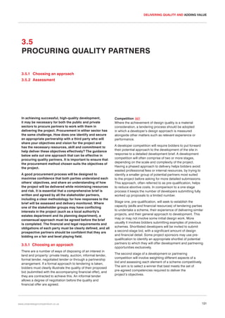 DELIVERING QUALITY AND ADDING VALUE

3.5
PROCURING QUALITY PARTNERS
3.5.1 Choosing an approach
3.5.2 Assessment

In achieving successful, high-quality development,
it may be necessary for both the public and private
sectors to procure partners to work with them in
delivering the project. Procurement in either sector has
the same challenge. How does one identify and secure
an appropriate partnership with a third party who will
share your objectives and vision for the project and
has the necessary resources, skill and commitment to
help deliver these objectives effectively? The guidance
below sets out one approach that can be effective in
procuring quality partners. It is important to ensure that
the procurement method chosen suits the objectives of
the project.
A good procurement process will be designed to
maximise confidence that both parties understand each
others’ objectives, and share an understanding of how
the project will be delivered while minimising resources
and risk. It is essential that a comprehensive brief is
written and agreed by all the stakeholder partners,
including a clear methodology for how responses to the
brief will be assessed and delivery monitored. Where
one of the stakeholder groups may have conflicting
interests in the project (such as a local authority’s
estates department and its planning department), a
consensual approach must be agreed before the brief
is completed. The financial and legal requirements and
obligations of each party must be clearly defined, and all
prospective partners should be confident that they are
bidding on a fair and level playing field.

3.5.1 Choosing an approach
There are a number of ways of disposing of an interest in
land and property: private treaty, auction, informal tender,
formal tender, negotiated tender or through a partnership
arrangement. If a formal approach to tendering is taken,
bidders must clearly illustrate the quality of their proposed
bid (submitted with the accompanying financial offer), and
they are contracted to achieve this. An informal tender
allows a degree of negotiation before the quality and
financial offer are agreed.

www.urbandesigncompendium.co.uk

Competition 057
Where the achievement of design quality is a material
consideration, a tendering process should be adopted
in which a developer’s design approach is measured
alongside other matters such as relevant experience or
performance.
A developer competition will require bidders to put forward
their potential approach to the development of the site in
response to a detailed development brief. A development
competition will often comprise of two or more stages,
depending on the scale and complexity of the project.
Having a phased approach to delivery helps bidders avoid
wasted professional fees or internal resources, by trying to
identify a smaller group of potential partners most suited
to the project before asking for more detailed submissions.
This approach, often referred to as pre-qualification, helps
to reduce abortive costs. In comparison to a one stage
process it keeps the number of developers submitting fully
worked up proposals to a limited number.
Stage one, pre-qualification, will seek to establish the
capacity (skills and financial resources) of tendering parties
to undertake a scheme, their experience of delivering similar
projects, and their general approach to development. This
may or may not involve some initial design work. More
usually it involves bidders submitting examples of previous
schemes. Shortlisted developers will be invited to submit
a second-stage bid, with a significant amount of design
and financial detail. Some project sponsors may use prequalification to identify an appropriate shortlist of potential
partners to which they will offer development and partnering
opportunities exclusively.
The second stage of a development or partnering
competition will involve weighting different aspects of a
bid and assessing each element of a scheme competitively.
The aim is to select a winner that best meets the set of
pre-agreed competencies required to deliver the
project’s objectives.

131

 