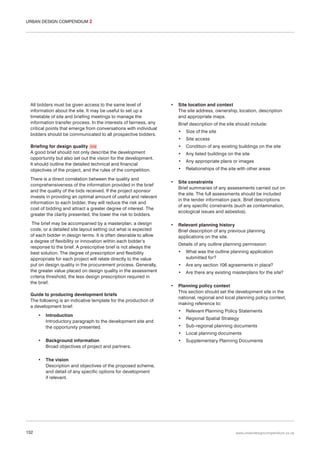 URBAN DESIGN COMPENDIUM 2

All bidders must be given access to the same level of
information about the site. It may be useful to set up a
timetable of site and briefing meetings to manage the
information transfer process. In the interests of fairness, any
critical points that emerge from conversations with individual
bidders should be communicated to all prospective bidders.

•

Brief description of the site should include:
•

The brief may be accompanied by a masterplan, a design
code, or a detailed site layout setting out what is expected
of each bidder in design terms. It is often desirable to allow
a degree of flexibility or innovation within each bidder’s
response to the brief. A prescriptive brief is not always the
best solution. The degree of prescription and flexibility
appropriate for each project will relate directly to the value
put on design quality in the procurement process. Generally,
the greater value placed on design quality in the assessment
criteria threshold, the less design prescription required in
the brief.
Guide to producing development briefs
The following is an indicative template for the production of
a development brief:

Size of the site

•

Site access

•

Condition of any existing buildings on the site

•

Any listed buildings on the site

•

Any appropriate plans or images

•

Briefing for design quality 058
A good brief should not only describe the development
opportunity but also set out the vision for the development.
It should outline the detailed technical and financial
objectives of the project, and the rules of the competition.
There is a direct correlation between the quality and
comprehensiveness of the information provided in the brief
and the quality of the bids received. If the project sponsor
invests in providing an optimal amount of useful and relevant
information to each bidder, they will reduce the risk and
cost of bidding and attract a greater degree of interest. The
greater the clarity presented, the lower the risk to bidders.

Site location and context
The site address, ownership, location, description
and appropriate maps.

Relationships of the site with other areas

•

Site constraints
Brief summaries of any assessments carried out on
the site. The full assessments should be included
in the tender information pack. Brief descriptions
of any specific constraints (such as contamination,
ecological issues and asbestos).

•

Relevant planning history
Brief description of any previous planning
applications on the site.
Details of any outline planning permission:
•
•

Are any section 106 agreements in place?

•
•

What was the outline planning application
submitted for?
Are there any existing masterplans for the site?

Planning policy context
This section should set the development site in the
national, regional and local planning policy context,
making reference to:

Introduction
Introductory paragraph to the development site and
the opportunity presented.

•

•

132

Background information
Broad objectives of project and partners.

•

Relevant Planning Policy Statements

•

Regional Spatial Strategy

•

Sub-regional planning documents

•

•

Local planning documents

•

Supplementary Planning Documents

The vision
Description and objectives of the proposed scheme,
and detail of any specific options for development
if relevant.

www.urbandesigncompendium.co.uk

 