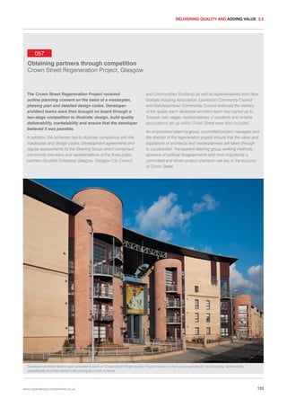 DELIVERING QUALITY AND ADDING VALUE 3.5

057
Obtaining partners through competition
Crown Street Regeneration Project, Glasgow

The Crown Street Regeneration Project received
outline planning consent on the basis of a masterplan,
phasing plan and detailed design codes. Developerarchitect teams were then brought on board through a
two-stage competition to illustrate; design, build quality
deliverability, marketability and ensure that the developer
believed it was possible.
In addition, the schemes had to illustrate compliance with the
masterplan and design codes. Development agreements and
regular assessments by the Steering Group which comprised
community members and representatives of the three public
partners (Scottish Enterprise Glasgow, Glasgow City Council

and Communities Scotland) as well as representatives from New
Gorbals Housing Association, Laurieston Community Council
and Hutchesontown Community Council enforced the delivery
of the quality each developer-architect team had signed up to.
Towards later stages representatives of residents and tenants
associations set up within Crown Street were also included.
An empowered steering group, committed project managers and
the director of the regeneration project ensure that the ideas and
aspirations of architects and masterplanners are taken through
to construction. Transparent steering group working methods,
absence of political disagreements and most importantly a
committed and driven project champion are key to the success
of Crown Street.

Developer-architect teams were selected to work on Crown Street Regeneration Project based on their proposed design, build quality, deliverability,
marketability and their belief in the principles of the scheme.

www.urbandesigncompendium.co.uk

133

 