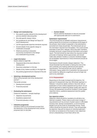 URBAN DESIGN COMPENDIUM 2

•

Design and masterplanning
•
•

Any site-specific design criteria

•

Any guidelines for the design and layout of
future development

•

List the appropriate objective standards required

•

Include details of any specific design or
masterplan proposals

•

•

Any specific guides relevant to the development
and any relevant national guides

Detail any existing or proposed
community involvement in the design
and masterplanning process

Legal information
Issues related to legal title:
•
•

Searches undertaken on the site

•

Details of any matters ancillary to the legal title

•
•

Registered title of the land offered for
development

Any existing agreements for disposal of the site

Selecting a development partner
What is the proposed role of the development
partner?
The tender process:
•

•

Development proposal

•

Financial proposal

Evaluating the submission
Criteria for evaluation – sample headings:
•
•

134

Qualitative assessment

•
•

Objective requirements
Financial evaluation criteria

Indicative programme
Indicative outline of the proposed process from
the distribution of the development brief until the
proposed start on site date.

•

Contact details
Advise potential developers to discuss proposals
with appropriate staff prior to submission.

Submission requirements
The brief should set out detailed submission requirements
stating clearly the procedures to be followed at all stages of
the process, what content is expected in the submissions,
and what form these should take. The brief should set out
the information required from the bidders. This could include
examples of past work, referees, CVs of key team members,
company accounts, project financial information and project
report. The brief should be clear about the required number
and scale of drawings (where appropriate), and should
make clear whether models or computer rendered images
are acceptable. Submissions in three dimensions should be
encouraged.
Submissions should include a design statement. This
should illustrate how the bidder is making the most of the
site’s potential, and meeting national and site-specific
requirements. The brief should ask only for relevant
information, being careful not to overstretch the resources of
each bidder by calling for a significant amount of high-risk
work to be undertaken.

3.5.2 Assessment
Depending on the scale of project and its objective, the
approach to assessment may vary. Whichever approach is
followed, it should be clearly outlined in the brief, with an
explanation of how it will be assessed and by whom. For an
optimal approach to balancing design quality with value for
money, the assessment should be reviewed in three stages:
objective criteria, qualitative assessment and the quality/
price balance.
Key objective criteria
Objective criteria should be mandatory for all bids to be
deemed compliant. These criteria could cover a range of
requirements such as provision of green space or affordable
housing units, density considerations, or environmental
targets such as the Code for Sustainable Homes. These
criteria should be the same for all bids. They will generally
be objective: they will not require an individual approach,
but rather an acceptance of the project’s main objectives
and an understanding of how these will be met.

www.urbandesigncompendium.co.uk

 