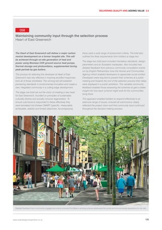 DELIVERING QUALITY AND ADDING VALUE 3.5

058
Maintaining community input through the selection process
Heart of East Greenwich

The Heart of East Greenwich will deliver a major carbon
neutral development on a former hospital site. This will
be achieved through on-site generation of heat and
power using Biomass CHP ground source heat pumps,
,
thermal storage and photovoltaics, supplemented during
peak periods by gas boilers.
The process for selecting the developer at Heart of East
Greenwich was very effective in inspiring excellent responses
from all of those shortlisted. The winning bid will establish
pioneering standards in environmental innovation and create a
new, integrated community in a cutting edge development.
The stage one brief set out the vision of creating a new heart
for East Greenwich, founded on principles of sustainable,
culturally diverse and socially inclusive regeneration. To
ensure submissions responded to these effectively they
were translated into thirteen SMART (specific, measurable,
achievable, realistic and timed) objectives. Accompanying

these were a wide range of assessment criteria. The brief also
outlined the likely requirements from bidders at stage two.
The stage two brief pack included mandatory standards, design
parameters and an illustrative masterplan. Also included was
detailed feedback from previous community consultation events
run by English Partnerships (now the Homes and Communities
Agency) which enabled developers to appreciate social context.
Developers were required to present their schemes at a public
meeting and towards the end of the selection process their ideas
were displayed in a public exhibition. This valuable community
feedback enabled those assessing the schemes to gain a better
insight into how each scheme might work for the communities
living there.
This approach enabled bidders to respond effectively to an
extensive range of issues, ensured all submissions clearly
reflected the project vision and that community input continued
throughout the decision-making process.

Detailed feedback from community engagement events ensured First Base’s winning scheme addressed the social and environmental aspirations for the site.

www.urbandesigncompendium.co.uk

135

 
