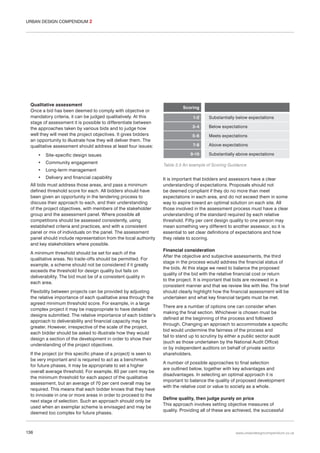 URBAN DESIGN COMPENDIUM 2

Qualitative assessment
Once a bid has been deemed to comply with objective or
mandatory criteria, it can be judged qualitatively. At this
stage of assessment it is possible to differentiate between
the approaches taken by various bids and to judge how
well they will meet the project objectives. It gives bidders
an opportunity to illustrate how they will deliver them. The
qualitative assessment should address at least four issues:
•

Site-specific design issues

•

Community engagement

•

Long-term management

•

Delivery and financial capability

All bids must address those areas, and pass a minimum
defined threshold score for each. All bidders should have
been given an opportunity in the tendering process to
discuss their approach to each, and their understanding
of the project objectives, with members of the stakeholder
group and the assessment panel. Where possible all
competitions should be assessed consistently, using
established criteria and practices, and with a consistent
panel or mix of individuals on the panel. The assessment
panel should include representation from the local authority
and key stakeholders where possible.
A minimum threshold should be set for each of the
qualitative areas. No trade-offs should be permitted. For
example, a scheme should not be considered if it greatly
exceeds the threshold for design quality but fails on
deliverability. The bid must be of a consistent quality in
each area.
Flexibility between projects can be provided by adjusting
the relative importance of each qualitative area through the
agreed minimum threshold score. For example, in a large
complex project it may be inappropriate to have detailed
designs submitted. The relative importance of each bidder’s
approach to deliverability and financial capacity may be
greater. However, irrespective of the scale of the project,
each bidder should be asked to illustrate how they would
design a section of the development in order to show their
understanding of the project objectives.
If the project (or this specific phase of a project) is seen to
be very important and is required to act as a benchmark
for future phases, it may be appropriate to set a higher
overall average threshold. For example, 60 per cent may be
the minimum threshold for each aspect of the qualitative
assessment, but an average of 70 per cent overall may be
required. This means that each bidder knows that they have
to innovate in one or more areas in order to proceed to the
next stage of selection. Such an approach should only be
used when an exemplar scheme is envisaged and may be
deemed too complex for future phases.

136

Scoring
1-2

Substantially below expectations

3-4

Below expectations

5-6

Meets expectations

7-8

Above expectations

9-10

Substantially above expectations

Table 3.5 An example of Scoring Guidance

It is important that bidders and assessors have a clear
understanding of expectations. Proposals should not
be deemed compliant if they do no more than meet
expectations in each area, and do not exceed them in some
way to aspire toward an optimal solution on each site. All
those involved in the assessment process must have a clear
understanding of the standard required by each relative
threshold. Fifty per cent design quality to one person may
mean something very different to another assessor, so it is
essential to set clear definitions of expectations and how
they relate to scoring.
Financial consideration
After the objective and subjective assessments, the third
stage in the process would address the financial status of
the bids. At this stage we need to balance the proposed
quality of the bid with the relative financial cost or return
to the project. It is important that bids are reviewed in a
consistent manner and that we review like with like. The brief
should clearly highlight how the financial assessment will be
undertaken and what key financial targets must be met.
There are a number of options one can consider when
making the final section. Whichever is chosen must be
defined at the beginning of the process and followed
through. Changing an approach to accommodate a specific
bid would undermine the fairness of the process and
fail to stand up to scrutiny by either a public sector audit
(such as those undertaken by the National Audit Office)
or by independent auditors on behalf of private sector
shareholders.
A number of possible approaches to final selection
are outlined below, together with key advantages and
disadvantages. In selecting an optimal approach it is
important to balance the quality of proposed development
with the relative cost or value to society as a whole.
Define quality, then judge purely on price
This approach involves setting objective measures of
quality. Providing all of these are achieved, the successful

www.urbandesigncompendium.co.uk

 