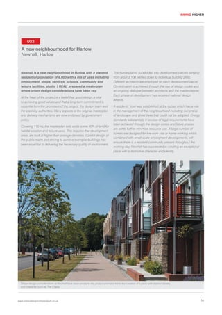 AIMING HIGHER

003
A new neighbourhood for Harlow
Newhall, Harlow

Newhall is a new neighbourhood in Harlow with a planned
residential population of 6,000 with a mix of uses including
employment, shops, services, schools, community and
leisure facilities. studio | REAL prepared a masterplan
where urban design considerations have been key.
At the heart of the project is a belief that good design is vital
to achieving good values and that a long-term commitment is
essential from the promoters of the project, the design team and
the planning authorities. Many aspects of the original masterplan
and delivery mechanisms are now endorsed by government
policy.
Covering 110 ha, the masterplan sets aside some 40% of land for
habitat creation and leisure uses. This requires that development
areas are built at higher than average densities. Careful design of
the public realm and striving to achieve exemplar buildings has
been essential to delivering the necessary quality of environment.

The masterplan is subdivided into development parcels ranging
from around 100 homes down to individual building plots.
Different architects are employed on each development parcel.
Co-ordination is achieved through the use of design codes and
an ongoing dialogue between architects and the masterplanner.
Each phase of development has received national design
awards.
A residents’ trust was established at the outset which has a role
in the management of the neighbourhood including ownership
of landscape and street trees that could not be adopted. Energy
standards substantially in excess of legal requirements have
been achieved through the design codes and future phases
are set to further minimise resource use. A large number of
homes are designed for live-work use or home-working which,
combined with small-scale employment developments, will
ensure there is a resident community present throughout the
working day. Newhall has succeeded in creating an exceptional
place with a distinctive character and identity.

Urban design considerations at Newhall have been pivotal to the project and have led to the creation of a place with distinct identity
and character such as The Chase.

www.urbandesigncompendium.co.uk

11

 
