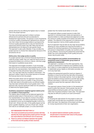 DELIVERING QUALITY AND ADDING VALUE 3.5

partner will be the one offering the highest return or lowest
cost to the project sponsor.
This clear and simple approach is likely to achieve
efficiencies for partners who bid successively for
development opportunities. The sponsor is sure of achieving
a minimum quality of development delivered at an efficient
cost. But it does not encourage bidders to go beyond the
minimum quality specified and so may not maximise the
opportunity that the project may offer. Bids may become
standardised and not respond to site-specific issues.
This approach is also quite inflexible. It may not allow the
project sponsor to choose their ideal partner because of the
procedures set out.
Define price, then judge purely on quality
If a project sponsor has a minimum financial requirement to
make the project viable, they can make this figure known to
prospective bidders as a minimum criterion, and then judge
bids based on qualitative issues alone.
This approach encourages innovation. It can encourage
bids which strive to achieve the best possible solution to the
site within the cost parameters. Each bidder has an incentive
to illustrate how they will achieve high quality at lowest
cost. This may help make the innovations mainstream. The
approach makes it easy for the project sponsor to forecast
the financial returns from the project.
Within the public sector such an approach may be seen
to place too sharp a focus on quality. It may not be seen
to offer best value to the public purse, as sufficient quality
may have been achieved with a much greater return. This
approach also requires significant skills from the assessors
to determine the highest quality.
Qualitative assessment weighted against relative price
in a variable or fixed proportion
The relative value of quality can be balanced against the
potential added value in financial terms in order to get a
true representation of true value for money to the project
or society as a whole. The relative importance of quality
as opposed to price can be weighted equally in terms of a
50 per cent / 50 per cent ratio, or the quality aspect can be
given a greater weighting, such as a 70 per cent / 30 per
cent ratio for an exemplar project, or to set a benchmark

greater than the market would deliver on its own.
This approach allows a project sponsor to tailor their
approach to individual project needs and aspirations. It
requires bidders to make a professional judgement to offer
the maximum quality possible at the lowest cost within their
abilities. The objective of this approach is to attempt to get
the best response in terms of both quality and price.
Such an approach may be seen as very high risk by bidders,
allowing too many variables and requiring the bidder to
interpret the individual aspirations of the assessment panel.
One person’s interpretation of quality over another’s may
be very different. Convincing the assessment panel that the
bidder has a full understanding of both quality and price
issues may be quite costly.
Value judgement and justified recommendation by
assessment panel of stakeholder group based on
quality/price assessment
This approach, a variation on the other approaches, may
include an assessment of objective and qualitative issues.
But it relies on a value judgement by the assessment team
or stakeholder group, based on information provided, but
not to any fixed ratio.
It allows the assessment panel the maximum degree of
flexibility to chose the bid that they feel offers the greatest
value for money to the project sponsor. Such an approach
gives the bidders a strong incentive to provide high-quality,
efficient information in their bid in order to convince the
assessment panel that their approach offers the best
solution.
This approach places a heavy burden on the assessment
panel to justify their decision. Some panels may see the
responsibility as being too great, and may choose safe
rather than innovative schemes in each case. This approach
may also be difficult to justify to an audit commission.
Overall
In choosing the right solution for the project in hand, the
project team should take due consideration of the skills
within their team, the objectives of the project and the value
for money requirements of their own organisation.

KEY MESSAGES FOR SECTION 3.5
1. The most successful procurement process will help
identify the most appropriate project partner through
the most effective and efficient use of resources.

3. An optimal balance between quality and price
should seek to maximise best value to the project
and society as a whole.

2. There is a direct correlation between the quality
of the brief and the quality of bids received.

www.urbandesigncompendium.co.uk

137

 