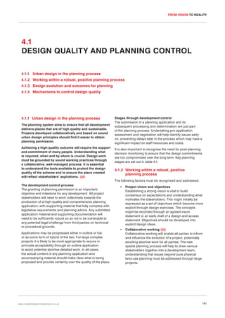 FROM VISION TO REALITY

4.1
DESIGN QUALITY AND PLANNING CONTROL
4.1.1 Urban design in the planning process
4.1.2 Working within a robust, positive planning process
4.1.3 Design evolution and outcomes for planning
4.1.4 Mechanisms to control design quality

4.1.1 Urban design in the planning process
The planning system aims to ensure that all development
delivers places that are of high quality and sustainable.
Projects developed collaboratively and based on sound
urban design principles should find it easier to obtain
planning permission.
Achieving a high-quality outcome will require the support
and commitment of many people. Understanding what
is required, when and by whom is crucial. Design work
must be grounded by sound working practices through
a collaborative, well-managed process. It is essential
to understand the tools available to protect the design
quality of the scheme and to ensure the place created
will reflect stakeholders’ aspirations. 059

Stages through development control
The submission of a planning application and its
subsequent processing and determination are just part
of the planning process. Undertaking pre-application
assessment and negotiation will help identify issues early
on, preventing delays later in the process which may have a
significant impact on staff resources and costs.
It is also important to recognise the need for post-planning
decision monitoring to ensure that the design commitments
are not compromised over the long term. Key planning
stages are set out in table 4.1.

4.1.2 Working within a robust, positive
planning process
The following factors must be recognised and addressed:

The development control process
The granting of planning permission is an important
objective and milestone for any development. All project
stakeholders will need to work collectively towards the
production of a high-quality and comprehensive planning
application, with supporting material that fully complies with
legislative requirements and planning advice. Any submitted
application material and supporting documentation will
need to be sufficiently robust so as not to be vulnerable to
any potential legal challenge from third parties on technical
or procedural grounds.
Applications may be progressed either in outline or full,
or as some form of hybrid of the two. For large complex
projects it is likely to be most appropriate to secure in
principle acceptability through an outline application
to avoid potential abortive detailed work. In all cases,
the actual content of any planning application and
accompanying material should make clear what is being
proposed and provide certainty over the quality of the place.

www.urbandesigncompendium.co.uk

•

Project vision and objectives
Establishing a strong vision is vital to build
consensus on expectations and understanding what
motivates the stakeholders. This might initially be
expressed as a set of objectives which become more
explicit through design exercises. The concepts
might be recorded through an agreed vision
statement or an early draft of a design and access
statement. Objectives should be developed into
explicit design ideas.

•

Collaborative working 060
Collaborative working will enable all parties to inform
and influence the evolution of a project, potentially
avoiding abortive work for all parties. The new
spatial planning process will help to draw various
stakeholders together into a development team,
understanding that issues beyond pure physical
land-use planning must be addressed through large
projects.

141

 