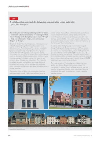 URBAN DESIGN COMPENDIUM 2

060
A collaborative approach to delivering a sustainable urban extension
Upton, Northampton

The master plan and subsequent design codes for Upton,
a sustainable urban extension on a 44 hectare greenfield
site on the edge of Northampton, was developed through
a lively and collaborative design process known as
“Enquiry by Design”.
“Enquiry by Design” is a charrette process and was pioneered
in the UK at Upton through the Princes Foundation for the
Built Environment. The first phase of the intensive consultation
process involved the local authority officers and councillors
(Northampton Borough Council), the landowners (English
Partnerships, now part of the Homes and Communities Agency),
would-be developers, infrastructure providers, local community
interest groups and individuals, voicing their hopes for, and
concerns about, the expansion of their town. This interactive
consultation process was facilitated by a group of external
consultants who worked with the participants to produce a
vision, a development framework and design principles during a
five-day workshop.
The resultant vision for Upton is of an exemplary mixed use
neighbourhood to include 1,400 energy efficient homes, a

primary school, shops, offices, cafés/restaurants, public house,
nursery, interpretation centre, playing fields and a country
park. The public realm proposals include a sustainable urban
drainage system (SUDS), a new public square and a hierarchy
of connected streets, much of which are delivered in advance by
the Homes and Communities Agency.
In order to deliver the high quality environment envisaged
through the Enquiry by Design process over a 10 year period
by a number of diverse developers, a set of design codes have
been developed and endorsed as Supplementary Planning
Development by the local authority. The codes focus on urban
form, street types, block principles, boundary treatments, building
types and uses, building heights and materials along with SUDS,
public realm and environmental standards.
The implementation of the development of Upton has been
guided by a Working Group, which involves many of the
members of the original Enquiry by Design process, who has
used the framework and design codes to guide and deliver a
consistently high quality of development through a speedier
planning process.

The Enquiry by Design process produced a joint vision and consensus for quality which has helped deliver a range of homes and streets which combine to
create a lively neighbourhood.

144

www.urbandesigncompendium.co.uk

 