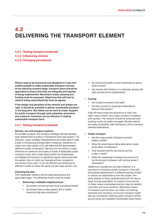 FROM VISION TO REALITY

4.2
DELIVERING THE TRANSPORT ELEMENT
4.2.1 Testing transport proposals
4.2.2 Influencing choices
4.2.3 Changing perceptions

Places need to be structured and designed in a way that
enables people to make sustainable transport choices.
At the planning consent stage, transport plans should be
appraised to ensure that they are adequate and capable
of being implemented. Movement routes, phasing and
funding must be assessed. Objectives that will lead to
options being used effectively must be agreed.

•
•

•

•

Delivering a walkable neighbourhood
•

Do streets connect at both local and global levels?

•

Do streets have a clear pattern and a visible
hierarchy that aids orientation?

www.urbandesigncompendium.co.uk

Cycling
Are routes convenient and safe?

•

Do they connect to important destinations
without interruption?

Fully off-road routes are attractions in their own
right, many of them carry large numbers of walkers
and cyclists. This network should be extended and
existing routes be better managed. Routes need to
be easily accessible, well maintained, and to connect
desired destinations.

4.2.1 Testing transport proposals

Checking the plan
The masterplan needs to be formally appraised at the
approvals stage. The following checks must be made:

Are streets with limited or no vehicular access still
safe and secure for pedestrians?

•

If the design and densities of the network and streets are
right, it should be possible to deliver sustainable transport
in the long term. But habits can be hard to break. Support
for public transport through early subsidies, promotion
and customer incentives can be effective in making
sustainable transport work.

Density, mix and transport systems
For smaller projects, the transport strategy will have already
been determined at policy or framework level (see section 1.2).
However, major strategic developments are better able to take
a lead in introducing transportation initiatives. Decisions on
urban form (see section 2.2) will influence the split between
different modes of transport. Density and mix will be a major
influence on needs for and types of travel. A dedicated public
transport route, with a clear space within the streetscape
and legible connections to significant places will ensure that
the system (bus or tram) can operate without congestion
and attract more users. It can be efficient and attractive for
different modes to share the same corridor (see section 2.5).

Do individual streets connect destinations along
direct routes?

•

Public transport
•

Are the major public transport corridors
clearly visible?

•

Does the street layout allow alternative routes
to be taken if necessary?

•

How frequent will the service be during
a day or week?

•

Does the masterplan include a bus service to
be introduced in phases, with turning areas if
necessary?

Habits form quickly but can last a lifetime. It is
important to introduce public transport in line with
the phased development of different parcels of land
to reduce car dependency from the outset. The
early phases of many developments will not have a
large enough population to support a bus service.
In these cases a subsidised service may be needed
until there are more residents. Alternative means
of transport such as taxis, car clubs, car-sharing
schemes and voluntary community transport might
also be considered. Getting public transport off the
ground early can establish sustainable travel habits.

149

 