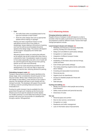 FROM VISION TO REALITY 4.2

•

Cars
•

Are traffic flows within acceptable levels for the
type and character of each street?

•

Does the urban design slow cars to appropriate
speeds without relying on signage?

Parking can have a significant impact on how
well places function and on the quality of
streetscape. Issues relating to the amount of parking
and how this will be accommodated should be
agreed at the design stage. The solution will depend
on the location, topography and market (see
section 2.5).
Allocating spaces makes car parking less efficient,
as the spaces may be left unused even when there is
a demand for them. Consideration needs to be given
to how areas (especially ones with a mix of uses) will
be used throughout the day and how their parking
spaces can be used most efficiently.
The use of car clubs should be promoted on new
developments. A car club can help to reduce the
need for second cars, reducing demand for parking.
Calculating transport costs 061
Transport requirements should be clearly identified at the
design stage, when consideration should be given to how
they are funded. Where major infrastructure such as a
new railway or tube station, a tram service or bus routes is
required, the developer will have to work closely with the
transport provider. The developer will support the provider
in making a case for providing these and ensure that
timescales tie in.
Funding for public transport may be available from the
government through such initiatives as the Community
Infrastructure Fund (see the website for further details).
For smaller schemes it is more likely that funding for public
transport will come from the promoter of a development,
through a section 106 agreement.

4.2.2 Influencing choices
Changing behaviour patterns 062
People’s choice of transport mode will depend on what is
provided, what its quality is perceived to be and how far they
are prepared to travel for different modes. Factors that might
change perceptions include:
Local transport (buses and railways) 063
• Reliability and frequency of services (especially
evening, Sunday and rural services)
•

Delays and cancellations (particularly railways)

•

Congestion on roads (buses)

•

Integration of different transport modes

•

Route coverage

•

Availability of information about service timings,
routes and fares

•

Cost of fares (particularly railways)

•

The media presenting negative stories, particularly
about railways

•

Crowding and associated inconvenience

•

Personal security

•

Hygiene (such as cleanliness)

•

Access for disabled people and those with
push chairs

•

Staff attitudes

Cycling and walking 064
• Mostly not included in what people see as being
local transport
•

Safety (road accidents and personal security)

•

Directness of routes

Car use
• Personal space and comfort
•

Congestion on roads

•

Roadworks and traffic management

•

www.urbandesigncompendium.co.uk

Door-to-door service, convenience

•

Lack of information about improvements

151

 