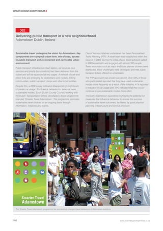 URBAN DESIGN COMPENDIUM 2

062
Delivering public transport in a new neighbourhood
Adamstown Dublin, Ireland

Sustainable travel underpins the vision for Adamstown. Key
components are compact urban form, mix of uses, access
to public transport and a connected and permeable urban
environment.
Public transport infrastructure (train station, rail services, bus
services and priority bus corridors) has been delivered from the
outset and will be expanded at key stages. A network of safe and
direct links are emerging for pedestrians and cyclists, linking
communities, public transport, shops and other local facilities.
Despite this, a 2008 survey indicated disappointingly high levels
of private car usage. To influence behaviour in favour of more
sustainable modes, South Dublin County Council, working with
the Dublin Transportation Office, developed a travel programme
branded ‘Smarter Travel Adamstown’. The programme promotes
sustainable travel choices on an ongoing basis through
information, initiatives and events.

One of the key initiatives undertaken has been Personalised
Travel Planning (PTP). A travel team was established within the
Council in 2009. During the initial phase, travel advisors called
to 800 households and engaged with almost 300 people.
Travel resources such as maps and route planner stickers were
distributed, travel challenges were developed and free public
transport tickets offered on a trial basis.
The PTP approach has proven successful. Over 59% of those
who participated reported that they have used sustainable
modes more frequently as a result of the initiative, 41% reported
a reduction in car usage and 54% indicated that they would
continue to use sustainable modes more often.
This early Adamstown experience highlights the potential for
measures that influence behaviour to ensure the success
of sustainable travel outcomes, facilitated by good physical
planning, infrastructure and service provision.

The ‘Smarter Travel Adamstown’ programme has successfully changed travel behaviours of Adamstown residents.

152

www.urbandesigncompendium.co.uk

 