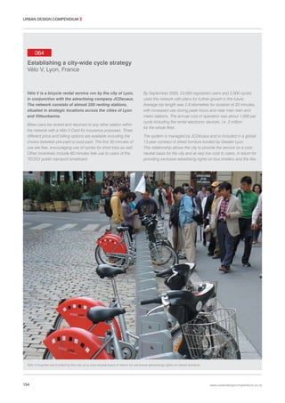 URBAN DESIGN COMPENDIUM 2

064
Establishing a city-wide cycle strategy
Vélo V, Lyon, France

Vélo V is a bicycle rental service run by the city of Lyon,
in conjunction with the advertising company JCDecaux.
The network consists of almost 200 renting stations,
situated in strategic locations across the cities of Lyon
and Villeurbanne.
Bikes cans be rented and returned to any other station within
the network with a Vélo V Card for insurance purposes. Three
different price and billing options are available including the
choice between pre-paid or post-paid. The first 30 minutes of
use are free, encouraging use of cycles for short trips as well.
Other incentives include 60 minutes free use to users of the
TECELY public transport smartcard.

By September 2005, 23,000 registered users and 2,000 cycles
used the network with plans for further growth in the future.
Average trip length was 2.8 kilometres for duration of 20 minutes,
with increased use during peak hours and near main train and
metro stations. The annual cost of operation was about 1,000 per
cycle including the rental electronic devices, i.e. 2 million
for the whole fleet.
The system is managed by JCDecaux and is included in a global
13-year contract of street furniture funded by Greater Lyon.
This relationship allows the city to provide the service on a cost
neutral basis for the city and at very low cost to users, in return for
providing exclusive advertising rights on bus shelters and the like.

Vélo V bicycles are funded by the city on a cost neutral basis in return for exclusive advertising rights on street furniture.

154

www.urbandesigncompendium.co.uk

 