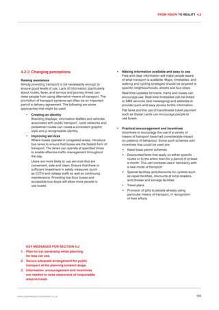 FROM VISION TO REALITY 4.2

4.2.3 Changing perceptions

•

Raising awareness
Simply providing transport is not necessarily enough to
ensure good levels of use. Lack of information (particularly
about routes, fares, and service and journey times) can
deter people from using alternative means of transport. The
promotion of transport systems can often be an important
part of a delivery agreement. The following are some
approaches that might be used:
•

•

Creating an identity
Branding displays, information leaflets and vehicles
associated with public transport, cycle networks and
pedestrian routes can create a consistent graphic
style and a recognisable identity.
Improving services
Where buses operate in congested areas, introduce
bus lanes to ensure that buses are the fastest form of
transport. The lanes can operate at specified times
to enable effective traffic management throughout
the day.

Making information available and easy to use
Free and clear information will make people aware
of what transport is available. Maps, timetables, and
walking and cycling strategies should be targeted to
specific neighbourhoods, streets and bus stops.
Real-time updates for trains, trams and buses can
encourage use. Real-time timetables can be linked
to SMS services (text messaging) and websites to
provide quick and easy access to this information.
Flat fares and the use of transferable travel payment
such as Oyster cards can encourage people to
use buses.

•

Practical encouragement and incentives
Incentives to encourage the use of a variety of
means of transport have had considerable impact
on patterns of behaviour. Some such schemes and
incentives that could be used are:
Need-base permit schemes

•

Discounted fares that apply on either specific
routes or to the entire town for a period of at least
a month. This can increase users’ familiarity with
a new mode of transport

•

Special facilities and discounts for cyclists such
as repair facilities, discounts at local retailers,
and shower and storage facilities

•

Travel plans

•

Users are more likely to use services that are
convenient, safe and clean. Ensure that there is
sufficient investment in safety measures (such
as CCTV and railway staff) as well as continuing
maintenance. Providing low-floor buses and
accessible bus stops will allow more people to
use buses.

•

Provision of gifts to people already using
particular means of transport, in recognition
of their efforts

KEY MESSAGES FOR SECTION 4.2
1. Plan for car ownership while planning
for less car use.
2. Secure adequate arrangement for public
transport at the planning consent stage.
3. Information, encouragement and incentives
are needed to raise awareness of responsible
ways to travel.

www.urbandesigncompendium.co.uk

155

 