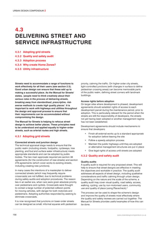URBAN DESIGN COMPENDIUM 2

4.3
DELIVERING STREET AND
SERVICE INFRASTRUCTURE
4.3.1 Adopting grid streets
4.3.2 Quality and safety audit
4.3.3 Adoption process
4.3.4 Why create Home Zones?
4.3.5 Utility infrastructure

Streets need to accommodate a range of functions to
work effectively for all their users (see section 2.5).
Good urban design can ensure that these add up to
making a successful place. As the Manual for Streets1
states, ‘people need to think creatively about their
various roles in the process of delivering streets,
breaking away from standardised, prescriptive, riskaverse methods to create high quality places’. It is
important to work with highways and utilities throughout
the design and approval process to ensure that
their requirements can be accommodated without
compromising the design.
The Manual for Streets is helping to refocus street
design to achieve better places. These principles need
to be understood and applied equally to higher-order
streets, such as arterial routes and high streets.

4.3.1 Adopting grid streets
Connected streets and junction design
The technical appraisal stage needs to ensure that the
public realm (including streets, footpaths, cycleways, tree
planting, and foul and surface water infrastructure) meets
appropriate standards and can be adopted by public
bodies. The two main approvals required are section 38
agreements (for the construction of new streets) and section
278 agreements (which cover works to existing streets,
including creating new junctions).
In many cases the intentions of a masterplan to deliver
connected streets (which may frequently require
crossroads) are not fulfilled, due to technical problems
during safety audits and adoption procedures. The reason
lies in an earlier era, when cars were given absolute priority
over pedestrians and cyclists. Crossroads were thought
to contain a large number of potential collision points
for moving vehicles, with danger for both motorists and
pedestrians. Adopting authorities responded by seeking to
eliminate crossroads.
It is now recognised that junctions on lower-order streets
can be designed as small, informal squares with pedestrian

156

priority, calming the traffic. On higher-order city streets,
light-controlled junctions (with changes in surface to define
pedestrian crossing areas) can become memorable parts
of the public realm, defining street corners with landmark
buildings.
Access rights before adoption
On larger sites where development is phased, development
agreements should establish rights of access to each
development parcel during the maintenance period, prior to
adoption. This is particularly relevant for the period when the
streets are still the responsibility of developers, the streets
not yet having been adopted or another management regime
has not been established.
Development agreements should include mechanisms to
ensure that developers:
•

Finish all external works up to a standard appropriate
for adoption before leaving the site

•

Follow a speedy adoption process

•

Maintain the public highways until they are adopted
or alternative management structures are put in place

•

Give legal rights of access until streets are adopted

4.3.2 Quality and safety audit
Quality audits
A quality audit is required for any proposed street. This will
help to ensure that street designs are effective in meeting
the objectives and workable in practice. The quality audit
addresses all aspects of street design, including qualitative
considerations and traffic calming through urban design.
Depending on the nature and the scale of the scheme, a
quality audit may cover visual quality, road safety, access,
walking, cycling, use by non-motorised users, community
use and quality of place (using Placecheck).2
The process can be used to shape the scheme’s design
and improve the quality of streets most effectively where
the quality and safety reviews are carried out together. The
Manual for Streets provides useful examples of how this can
be done.

www.urbandesigncompendium.co.uk

 