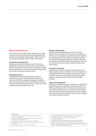 AIMING HIGHER

What do we need to do?
This Compendium provides specific guidance on a range
of issues. It is clear that there are several ingredients that
are keys to creating high-quality places. These should be
considered by all players at each stage in the process.
Commitment and leadership
Creating successful places requires commitment and
leadership to overcome complex problems. Issues will be
easier to resolve where there is clear commitment to quality
and strong leadership. It is vital that someone keeps an eye
on the vision to steer and inspire the team.
Integrated approach
A sustainable urban development will be based on
interlocking principles. These will relate to community,
resources, built form, landscape, ecology and materials.
Urban design can help to deliver schemes that achieve all
of these in a way that does more than tick boxes. It can help
create places where people want to be.

1.
2.
3.
4.
5.

REFERENCES
Urban Design Compendium. 2000. English Partnerships and
the Housing Corporation
By Design: Urban Design in the Planning System: Towards Better
Practice. 2000. DETR and CABE
Planning Policy Guidance Note 3: Housing. 2000. DETR
Planning Policy Statement 1: Delivering Sustainable Development.
2005. ODPM
Planning Policy Statement 3: Housing. 2006. CLG

www.urbandesigncompendium.co.uk

Working collaboratively
Creating successful places requires input from many
players. This can include skills, resources, knowledge and
enthusiasm. For all players to contribute fully, there needs to
be understanding from the outset of a project’s objectives,
how and when these will be delivered, and what resources
are available. Each player needs to be clear about what they
can bring to the team, and to be confident that their input
will be valued.
Long-term involvement
Creating places requires long-term involvement to ensure
that the original vision is not diluted. The urban designer and
masterplanner should not disappear after outline consent
is granted. Long-term involvement in a project will enable
funders to generate maximum value from high-quality
schemes.
Legacy and management
Designing and delivering quality is only the start. Places that
people will cherish for generations need looking after. This
will ensure that they function in the long term and provide a
good quality of life for current and future occupiers. Giving
occupiers control over their environment can be an effective
way of doing this. How areas will be governed and managed
must influence design decisions.

6.
7.
8.

Creating Successful Masterplans: A guide for clients. 2004. CABE
Manual for Streets. 2007. CLG and Department for Transport
The Urban Environment. 2007. Royal Commission on
Environmental Pollution
9. Housing Audit: Assessing the design quality of new housing in the
East Midlands, West Midlands and the South West. 2007. CABE
10. Design for Manufacture was commissioned by English Partnerships on
behalf of CLG and is now being completed by the Homes and Communities
Agency. www.designformanufacture.info

13

 