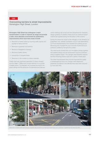 FROM VISION TO REALITY 4.3

065
Overcoming barriers to street improvements
Kensington High Street, London

Kensington High Street has undergone a major
transformation in order to improve its image and provide
a safer, more attractive environment for pedestrians.
Improvements which have been made include:
• Reduction of street clutter by mounting traffic signals and
signage on lamp columns
• Removal of guardrails and bollards
• Removal of staggered crossings
• Removal of traffic islands
• Introduction of dropped kerbs
• Reduction in the number of surface materials
Initially there was significant opposition to these changes
and the Stage 1 Safety Audit brought attention to a number
of safety issues. For example, the proposed removal of the
guard-railings and the absence of longitudinal and hatched

centre markings did not accord with Department for Transport
design guidance.To address these issues an evidence-based
method was applied during the first phase of the scheme.
During this phase the impact of the changes on the behaviour of
pedestrians was carefully monitored using on-site observations,
CCTV and representatives from disabled and walking groups.
Monitoring also included the use of records of personal injury
collisions collated by Transport for London.
The initial results showed that such innovative change together
with detailed design and risk assessment could be achieved
without negative impact. The changes were therefore retained
and the remaining phases built over a period of three years.
The street improvements have not only improved the quality
of streetscape but since the changes were introduced
pedestrian accidents in the affected area have been reduced
by more than 40%.

Reduction in street clutter and removal of barriers has resulted in an improved streetscape and a reduction in pedestrian accidents by 40%.

www.urbandesigncompendium.co.uk

157

 