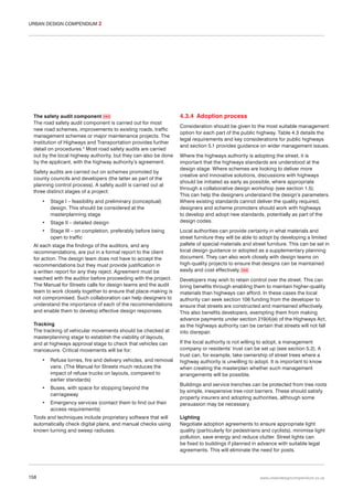 URBAN DESIGN COMPENDIUM 2

The safety audit component 065
The road safety audit component is carried out for most
new road schemes, improvements to existing roads, traffic
management schemes or major maintenance projects. The
Institution of Highways and Transportation provides further
detail on procedures.3 Most road safety audits are carried
out by the local highway authority, but they can also be done
by the applicant, with the highway authority’s agreement.
Safety audits are carried out on schemes promoted by
county councils and developers (the latter as part of the
planning control process). A safety audit is carried out at
three distinct stages of a project:
•

Stage I – feasibility and preliminary (conceptual)
design. This should be considered at the
masterplanning stage

•

Stage II – detailed design

•

Stage III – on completion, preferably before being
open to traffic

At each stage the findings of the auditors, and any
recommendations, are put in a formal report to the client
for action. The design team does not have to accept the
recommendations but they must provide justification in
a written report for any they reject. Agreement must be
reached with the auditor before proceeding with the project.
The Manual for Streets calls for design teams and the audit
team to work closely together to ensure that place-making is
not compromised. Such collaboration can help designers to
understand the importance of each of the recommendations
and enable them to develop effective design responses.
Tracking
The tracking of vehicular movements should be checked at
masterplanning stage to establish the viability of layouts,
and at highways approval stage to check that vehicles can
manoeuvre. Critical movements will be for:
•

Refuse lorries, fire and delivery vehicles, and removal
vans. (The Manual for Streets much reduces the
impact of refuse trucks on layouts, compared to
earlier standards)

•

Buses, with space for stopping beyond the
carriageway

•

Emergency services (contact them to find out their
access requirements)

Tools and techniques include proprietary software that will
automatically check digital plans, and manual checks using
known turning and sweep radiuses.

158

4.3.4 Adoption process
Consideration should be given to the most suitable management
option for each part of the public highway. Table 4.3 details the
legal requirements and key considerations for public highways
and section 5.1 provides guidance on wider management issues.
Where the highways authority is adopting the street, it is
important that the highways standards are understood at the
design stage. Where schemes are looking to deliver more
creative and innovative solutions, discussions with highways
should be initiated as early as possible, where appropriate
through a collaborative design workshop (see section 1.5).
This can help the designers understand the design’s parameters.
Where existing standards cannot deliver the quality required,
designers and scheme promoters should work with highways
to develop and adopt new standards, potentially as part of the
design codes.
Local authorities can provide certainty in what materials and
street furniture they will be able to adopt by developing a limited
pallete of special materials and street furniture. This can be set in
local design guidance or adopted as a supplementary planning
document. They can also work closely with design teams on
high-quality projects to ensure that designs can be maintained
easily and cost effectively. 066
Developers may wish to retain control over the street. This can
bring benefits through enabling them to maintain higher-quality
materials than highways can afford. In these cases the local
authority can seek section 106 funding from the developer to
ensure that streets are constructed and maintained effectively.
This also benefits developers, exempting them from making
advance payments under section 219(4)(e) of the Highways Act,
as the highways authority can be certain that streets will not fall
into disrepair.
If the local authority is not willing to adopt, a management
company or residents’ trust can be set up (see section 5.2). A
trust can, for example, take ownership of street trees where a
highway authority is unwilling to adopt. It is important to know
when creating the masterplan whether such management
arrangements will be possible.
Buildings and service trenches can be protected from tree roots
by simple, inexpensive tree-root barriers. These should satisfy
property insurers and adopting authorities, although some
persuasion may be necessary.
Lighting
Negotiate adoption agreements to ensure appropriate light
quality (particularly for pedestrians and cyclists), minimise light
pollution, save energy and reduce clutter. Street lights can
be fixed to buildings if planned in advance with suitable legal
agreements. This will eliminate the need for posts.

www.urbandesigncompendium.co.uk

 