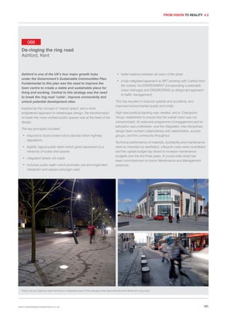 FROM VISION TO REALITY 4.3

066
De-ringing the ring road
Ashford, Kent

Ashford is one of the UK’s four major growth hubs
under the Government’s Sustainable Communities Plan.
Fundamental to this plan was the need to improve the
town centre to create a viable and sustainable place for
living and working. Central to this strategy was the need
to break the ring road ‘collar’, improve connectivity and
unlock potential development sites.
Inspired by the concept of ‘shared space’ and a more
enlightened approach to streetscape design, the transformation
of roads into more civilised public spaces was at the heart of the
design.
The key principles included:
• respond to local context not to slavishly follow highway
regulations
• legible, logical public realm which gives expression to a
hierarchy of routes and spaces
• integrated streets not roads
• inclusive public realm which promotes use and engenders
interaction and respect amongst users

• better balance between all users of the street
• a fully integrated approach to ART (working with 3 artists from
the outset), the ENVIRONMENT (incorporating sustainable
urban drainage) and ENGINEERING (a design-led approach
to traffic management)
This has resulted in reduced speeds and accidents, and
improved environmental quality and civility.
High level political backing was needed, and a ‘Champions
Group’ established to ensure that the overall vision was not
compromised. An extensive programme of engagement and reeducation was undertaken, and the integrated, inter-disciplinary
design team worked collaboratively with stakeholders, access
groups, and the community throughout.
Technical performance of materials, buildability and maintenance
were as important as aesthetics. Lifecycle costs were considered
and the capital budget top-sliced to increase maintenance
budgets over the first three years. A county-wide study has
been commissioned on future Maintenance and Management
protocols.

Public art and lighting have formed an integrated part of the designs that have transformed Ashford’s ring road.

www.urbandesigncompendium.co.uk

161

 