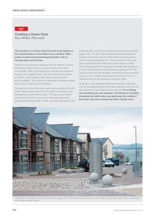 URBAN DESIGN COMPENDIUM 2

067
Creating a Home Zone
Gun Wharf, Plymouth

The provision of a Home Zone has been a key feature of
the transformation of Gun Wharf from a derelict 1950s
estate to award-winning development with a mix of
housing types and tenures.
Streets and squares were designed with the intention of giving
pedestrians equal priority to vehicles as part of the Home
Zone model. Traffic calming has been provided horizontally so
there are no unsightly bumps. As a result vehicles are limited
to 12mph, which creates a safe environment around the
accommodation. The scheme has delivered an effective shared
space which is valued by the residents.
The idea for a Home Zone was supported by residents from the
outset. During redevelopment of the estate the residents were
temporarily housed in Morice Town. This had a retrofit Home
Zone which had been successful in halving average traffic
speeds and reducing traffic by 40%, but more importantly it also

increased play and community activity and improved residents’
quality of life. The Gun Wharf residents therefore insisted that
a proper Home Zone was provided rather than the proposed
‘Home Zone type development’. This was because they were
able to understand the benefits the shared space provided.
The council agreed to this approach as it fitted their aspirations
in terms of high-quality build and improving quality of life. The
council worked with the developer and community to overcome
issues such as inability to build above the tunnels which run
below the site and are planning to adopt the street.
Adrian Trim, Team Manager Sustainable Transport, Plymouth
City Council agrees that the Home Zone delivers more than can
be achieved through traditional street calming ‘It’s a feeling
not something you can engineer. The feeling of not being
threatened by traffic when you walk down the middle of
the street. You can’t achieve that with a 20mph zone.’

The aspiration of residents and the local authority to design a Home Zone which delivers shared community space has led to the transformation of Gun Wharf
into an award-winning scheme.

162

www.urbandesigncompendium.co.uk

 