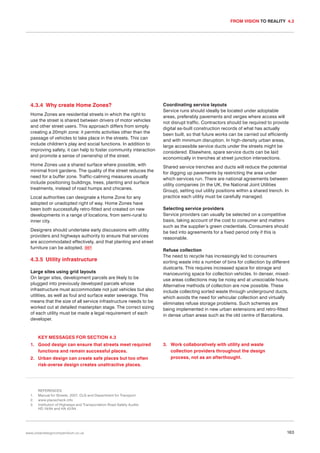 FROM VISION TO REALITY 4.3

4.3.4 Why create Home Zones?
Home Zones are residential streets in which the right to
use the street is shared between drivers of motor vehicles
and other street users. This approach differs from simply
creating a 20mph zone: it permits activities other than the
passage of vehicles to take place in the streets. This can
include children’s play and social functions. In addition to
improving safety, it can help to foster community interaction
and promote a sense of ownership of the street.
Home Zones use a shared surface where possible, with
minimal front gardens. The quality of the street reduces the
need for a buffer zone. Traffic-calming measures usually
include positioning buildings, trees, planting and surface
treatments, instead of road humps and chicanes.
Local authorities can designate a Home Zone for any
adopted or unadopted right of way. Home Zones have
been both successfully retro-fitted and created on new
developments in a range of locations, from semi-rural to
inner city.
Designers should undertake early discussions with utility
providers and highways authority to ensure that services
are accommodated effectively, and that planting and street
furniture can be adopted. 067

4.3.5 Utility infrastructure
Large sites using grid layouts
On larger sites, development parcels are likely to be
plugged into previously developed parcels whose
infrastructure must accommodate not just vehicles but also
utilities, as well as foul and surface water sewerage. This
means that the size of all service infrastructure needs to be
worked out at detailed masterplan stage. The correct sizing
of each utility must be made a legal requirement of each
developer.

Coordinating service layouts
Service runs should ideally be located under adoptable
areas, preferably pavements and verges where access will
not disrupt traffic. Contractors should be required to provide
digital as-built construction records of what has actually
been built, so that future works can be carried out efficiently
and with minimum disruption. In high-density urban areas,
large accessible service ducts under the streets might be
considered. Elsewhere, spare service ducts can be laid
economically in trenches at street junction intersections.
Shared service trenches and ducts will reduce the potential
for digging up pavements by restricting the area under
which services run. There are national agreements between
utility companies (in the UK, the National Joint Utilities
Group), setting out utility positions within a shared trench. In
practice each utility must be carefully managed.
Selecting service providers
Service providers can usually be selected on a competitive
basis, taking account of the cost to consumer and matters
such as the supplier’s green credentials. Consumers should
be tied into agreements for a fixed period only if this is
reasonable.
Refuse collection
The need to recycle has increasingly led to consumers
sorting waste into a number of bins for collection by different
dustcarts. This requires increased space for storage and
manoeuvring space for collection vehicles. In denser, mixeduse areas collections may be noisy and at unsociable hours.
Alternative methods of collection are now possible. These
include collecting sorted waste through underground ducts,
which avoids the need for vehicular collection and virtually
eliminates refuse storage problems. Such schemes are
being implemented in new urban extensions and retro-fitted
in dense urban areas such as the old centre of Barcelona.

KEY MESSAGES FOR SECTION 4.3
1. Good design can ensure that streets meet required
functions and remain successful places.
2. Urban design can create safe places but too often
risk-averse design creates unattractive places.

1.
2.
3.

3. Work collaboratively with utility and waste
collection providers throughout the design
process, not as an afterthought.

REFERENCES
Manual for Streets. 2007. CLG and Department for Transport
www.placecheck.info
Institution of Highways and Transportation Road Safety Audits
HD 19/94 and HA 42/94

www.urbandesigncompendium.co.uk

163

 