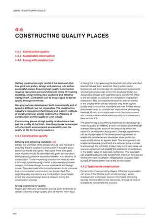 URBAN DESIGN COMPENDIUM 2

4.4
CONSTRUCTING QUALITY PLACES
4.4.1 Construction quality
4.4.2 Sustainable construction
4.4.3 Living with construction

Getting construction right is vital if the hard work that
has gone in to policy, design and planning is to deliver
successful places. Ensuring high-quality construction
requires resources and commitment in terms of retaining
expertise, and providing clear guidance and effective
management. Contractors can be encouraged to deliver
quality through incentives.
Carrying out new development both economically and at
speed is difficult, but not impossible. The construction
industry’s management techniques and modern methods
of construction can greatly improve the efficiency of
construction and the quality of what is built.
Constructing places of high quality is about more than
just the quality of the finish. How the process is managed
will affect both environmental sustainability and the
quality of life for the early residents.

4.4.1 Construction quality
Defining and achieving standards 068
Ideally, the promoter of the project should take the lead in
ensuring that the quality of construction is thought about
before contracts are signed. Reputable firms with good
track records should be identified and given accreditation.
Best-practice guidance should be followed in all aspects of
construction. Those inspecting construction need to have
a thorough understanding of what is required by approved
designs, inclusive design access statements and design
codes. They also need effective enforcement tools to ensure
that non-compliant construction can be rectified. The
original quality aspirations are more likely to be achieved
where the original design team is retained during the
construction process.

of doing this is by releasing the freehold only after specified
standards have been achieved. Many public-sector
landowners will incorporate into development agreements
a building licence under which the developer builds out
designated phases with legal title being transferred either
to the developer or occupier on completion of specified
milestones. This provides the landowner with an interest
in the project which will be released only when agreed
quality and construction standards are met. Private-sector
landowners need to consider tax implications of retaining
freehold. Quality control clauses should be incorporated
into contracts when whole sites are sold on to developers
(see section 3.3).
The second way is by offering incentives for developers to
invest in quality by offering a return on excess profit through
overage (taking into account the amount by which the
value of a development has grown). Overage agreements
can be incorporated in the development agreement to
enable the landowner and developer share profits (or
super-profit) above an agreed level. This arrangement can
enable landowners to sell land at a reduced price in order
to encourage the promoter to take risks or try new ideas. An
overage agreement will enable the landowner to participate
in the added value of successful schemes. This approach
can enable landowners to benefit from improved land values
where they have invested in infrastructure or public realm
but laid off development risk to the private sector.

4.4.2 Sustainable construction
Construction involves many players. Effective organisation
can ensure that factors such as site journeys, waste
management and energy use are minimised, delivering
savings in terms of time and resources. A range of tools is
available to coordinate this process.

Giving incentives for quality
Project partners and contractors can be given incentives to
deliver schemes of high quality. One of the two main ways

164

www.urbandesigncompendium.co.uk

 