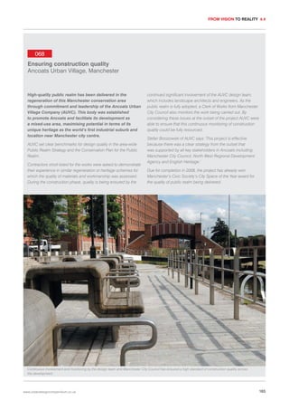 FROM VISION TO REALITY 4.4

068
Ensuring construction quality
Ancoats Urban Village, Manchester

High-quality public realm has been delivered in the
regeneration of this Manchester conservation area
through commitment and leadership of the Ancoats Urban
Village Company (AUVC). This body was established
to promote Ancoats and facilitate its development as
a mixed-use area, maximising potential in terms of its
unique heritage as the world’s first industrial suburb and
location near Manchester city centre.
AUVC set clear benchmarks for design quality in the area-wide
Public Realm Strategy and the Conservation Plan for the Public
Realm.
Contractors short-listed for the works were asked to demonstrate
their experience in similar regeneration or heritage schemes for
which the quality of materials and workmanship was assessed.
During the construction phase, quality is being ensured by the

continued significant involvement of the AUVC design team,
which includes landscape architects and engineers. As the
public realm is fully adopted, a Clerk of Works from Manchester
City Council also monitors the work being carried out. By
considering these issues at the outset of the project AUVC were
able to ensure that this continuous monitoring of construction
quality could be fully resourced.
Stefan Brzozowski of AUVC says ‘This project is effective
because there was a clear strategy from the outset that
was supported by all key stakeholders in Ancoats including
Manchester City Council, North West Regional Development
Agency and English Heritage.’
Due for completion in 2008, the project has already won
Manchester’s Civic Society’s City Space of the Year award for
the quality of public realm being delivered.

Continuous involvement and monitoring by the design team and Manchester City Council has ensured a high standard of construction quality across
the development.

www.urbandesigncompendium.co.uk

165

 