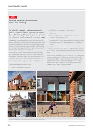 URBAN DESIGN COMPENDIUM 2

069
Building demonstration houses
SMARTLife Housing

The SMARTLife initiative is a not-for-profit partnership
between the Building Research Establishment (BRE) and
Cambridgeshire County Council. Its aim is to facilitate the
delivery of sustainable growth through community training
and education in modern methods of construction (MMC).

• SMARTAudit – a measure of material waste

It operates in Cambridgeshire (UK), Hamburg (Germany) and
Malmö (Sweden). To provide best practice, expertise and advice
on how innovative building techniques can deliver high-quality
buildings which are sustainable and affordable, SMARTLife has
also developed several demonstration projects to showcase how
the principles can be delivered in practice.

• Sustainability Key Performance Indicators – energy and water
use during construction, waste generated and biodiversity
impact

The SMARTLife housing project in Fenland will deliver homes
built using modern methods of construction alongside those
using traditional brick and block. Standard house designs will
be used for all systems to enable accurate comparisons. The
project will assess performance of each housing type in both
construction process and lifetime performance of buildings.
The measures for each system include:

• EcoHomes
• Constructing Excellence Key Performance Indicators – cost,
build time and health and safety

Real-time information enables continual assessment and
analysis of these measures. This can then be fed back into the
build process and disseminated to improve skills used to deliver
MMC.
Interim results taken five months into the build show that average
resource input per plot is: 42 man hours for timber frame, 56
for steel frame, 94 for insulated concrete formwork and 150 for
traditional construction. It has also highlighted issues such as
errors caused by lack of training and lack of communication
between design teams and manufacturers.

• CaliBRE – a measure of resources

Homes using the polarwall insulated concrete formwork system have been constructed alongside those using traditional block construction, which enables
accurate comparison of the construction process and lifetime performance.

166

www.urbandesigncompendium.co.uk

 