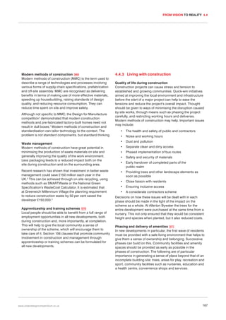 FROM VISION TO REALITY 4.4

Modern methods of construction 069
Modern methods of construction (MMC) is the term used to
describe a range of technologies and processes involving
various forms of supply chain specifications, prefabrication
and off-site assembly. MMC are recognised as delivering
benefits in terms of making use of more effective materials,
speeding up housebuilding, raising standards of design
quality, and reducing resource consumption. They can
reduce time spent on site and improve safety.
Although not specific to MMC, the Design for Manufacture
competition1 demonstrated that modern construction
methods and pre-fabricated factory-built homes need not
result in dull boxes.1 Modern methods of construction and
standardisation can tailor technology to the context. The
problem is not standard components, but standard thinking.
Waste management
Modern methods of construction have great potential in
minimising the production of waste materials on site and
generally improving the quality of the work environment.
Less packaging leads to a reduced impact both on the
site during construction and on the surrounding area.
Recent research has shown that investment in better waste
management could save £150 million each year in the
UK.2 This can be achieved through on-site recycling, using
methods such as SMARTWaste or the National Green
Specification’s WasteCost Calculator. It is estimated that
at Greenwich Millennium Village the planning requirement
to reduce construction waste by 50 per cent saved the
developer £150,000.3
Apprenticeship and training schemes 070
Local people should be able to benefit from a full range of
employment opportunities in all new developments, both
during construction and, more importantly, at completion.
This will help to give the local community a sense of
ownership of the scheme, which will encourage them to
take care of it. Section 106 clauses that promote community
involvement in construction and management through
apprenticeship or training schemes can be formulated for
all new developments.

www.urbandesigncompendium.co.uk

4.4.3 Living with construction
Quality of life during construction
Construction projects can cause stress and tension to
established and growing communities. Quick-win initiatives
aimed at improving the local environment and infrastructure
before the start of a major project can help to ease the
tensions and reduce the project’s overall impact. Thought
should be given to ways of minimising the disruption caused
by site works, through means such as phasing the project
carefully, and restricting working hours and deliveries.
Modern methods of construction may help. Important issues
may include:
•

The health and safety of public and contractors

•

Noise and working hours

•

Dust and pollution

•

Separate clean and dirty access

•

Phased implementation of bus routes

•

Safety and security of materials

•

Early handover of completed parts of the
public realm

•

Providing trees and other landscape elements as
soon as possible

•

Close liaison with residents

•

Ensuring inclusive access

•

A considerate contractors scheme

Decisions on how these issues will be dealt with in each
phase should be made in the light of the impact on the
scheme as a whole. At Allerton Bywater the trees for the
entire development were purchased at the same time from a
nursery. This not only ensured that they would be consistent
height and species when planted, but it also reduced costs.
Phasing and delivery of amenities 071
In new developments in particular, the first wave of residents
must be provided with a safe living environment that helps to
give them a sense of ownership and belonging. Successive
phases can build on this. Community facilities and amenity
spaces should be provided as early as possible in the
phases of construction. The following are of particular
importance in generating a sense of place beyond that of an
incomplete building site: trees, areas for play, recreation and
sport, community facilities such as nurseries, education and
a health centre, convenience shops and services.

167

 