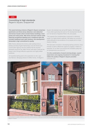 URBAN DESIGN COMPENDIUM 2

070
Committing to high standards
Regent’s Square, Grappenhall

This award-winning scheme at Regent’s Square comprises
apartments and three-storey detached, semi-detached
and terrace houses which include feature buildings, focal
points and node points. With stone and brick exterior walls
featuring exceptional detailing and a traditional style that
includes traditional sash style windows, this development
demanded a high commitment to quality.
Miller Homes delivered the homes under building licence,
thereby providing English Partnerships (now the Homes and
Communities Agency) with the certainty that the required
standards would be met. Miller Homes were able to execute the
project vision through effective supervision and highly skilled
workforce.
‘An essential starting point is the supervision on site’, says
Sue Warwick, Managing Director for Miller Homes. At Regent’s

Square, that standard was set by Bill Hughes, Site Manager.
It was whilst supervising the build on this development that Bill
won his hat-trick of Supreme Pride in the Job awards.
‘This supports the complementary component in delivering
quality: our highly trained craftsmen. We believe our success is
solely attributed to the excellence of our people and so invest
heavily in training.
‘We have been innovators in developing training schemes. Every
member of staff is offered the support to progress: indeed it is
expected. So our team can produce the incredible quality that
our developments are known for.’
‘It is the combination of award-winning design, superb
supervision and ongoing investment in training that
makes the quality of Regent’s Square possible,’
concludes Sue.

Commitment to quality, effective supervision and investment in training ensured that the quality standards set out in the development agreement were met at
Regent’s Square.

168

www.urbandesigncompendium.co.uk

 