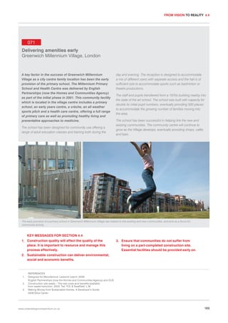FROM VISION TO REALITY 4.4

071
Delivering amenities early
Greenwich Millennium Village, London

A key factor in the success of Greenwich Millennium
Village as a city centre family location has been the early
provision of the primary school. The Millennium Primary
School and Health Centre was delivered by English
Partnerships (now the Homes and Communities Agency)
as part of the initial phase in 2001. This community facility
which is located in the village centre includes a primary
school, an early years centre, a crèche, an all weather
sports pitch and a health care centre, offering a full range
of primary care as well as promoting healthy living and
preventative approaches to medicine.
The school has been designed for community use offering a
range of adult education classes and training both during the

day and evening. The reception is designed to accommodate
a mix of different users with separate access and the hall is of
sufficient size to accommodate sports such as badminton or
theatre productions.
The staff and pupils transferred from a 1970s building nearby into
the state of the art school. The school was built with capacity for
double its initial pupil numbers, eventually providing 500 places
to accommodate the growing number of families moving into
the area.
The school has been successful in helping link the new and
existing communities. The community centre will continue to
grow as the Village develops, eventually providing shops, cafés
and bars.

The early provision of a primary school in Greenwich Millennium Village has helped to link existing and new communities, and acts as a focus for
community activity.

KEY MESSAGES FOR SECTION 4.4
1. Construction quality will affect the quality of the
place. It is important to resource and manage this
process effectively.

3. Ensure that communities do not suffer from
living on a part-completed construction site.
Essential facilities should be provided early on.

2. Sustainable construction can deliver environmental,
social and economic benefits.

1.
2.
3.

REFERENCES
Designed for Manufacture: Lessons Learnt. 2006.
English Partnerships (now the Homes and Communities Agency) and CLG
Construction site waste – The real costs and benefits available
from waste reduction. 2003. Tait. P.D. & Swaffield. L.M.
Making Money from Sustainable Homes: A Developer’s Guide.
2006 Elliot Carter

www.urbandesigncompendium.co.uk

169

 