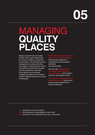 05
MANAGING
QUALITY
PLACES
Design is only the start of quality.
Quality of life is partly determined
by a person’s ability to shape their
surroundings. The physical form and
management of a place will either
encourage or discourage their desire
and ability to interact with the place
and the people they meet there.
Good places that are actively
managed and safe will encourage a
positive neighbourliness and a sense
of belonging.

Successful places are safe, well
maintained and well managed.
Achieving this depends on
managing the physical assets
effectively
and appropriately.
With the right management
structures, people who live
and use the place will be able to
influence what happens there.
The success of developments is
sustained by active support and
resources that enable them to
function effectively.

5.1 MANAGING PHYSICAL ASSETS
5.2 ESTABLISHING A MANAGEMENT STRUCTURE
5.3 ENSURING THAT COMMUNITIES ARE SELF-SUSTAINING

 