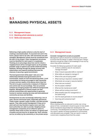 MANAGING QUALITY PLACES

5.1
MANAGING PHYSICAL ASSETS
5.1.1 Management issues
5.1.2 Deciding which elements to control
5.1.3 Skills and resources

Delivering a high-quality scheme is only the start of
creating a successful place. To succeed now and in the
future, places need to be safe, well maintained and well
managed. Management issues must be considered from
the start of the project. Clear management structures
must be identified for each asset in a masterplan.
Thinking at an early stage about how and for whom a
neighbourhood will be managed opens up the greatest
possible range of options and avoids assets becoming
liabilities. Working through the design process with
stakeholders and capacity building improves the
chances of securing a good environment.
The local government white paper1 sets out a new
relationship between local government and its
communities, based on trust and devolving power. Local
communities are being encouraged to take ownership
of many common assets of the places where they live.
The aim is to give a community a measure of influence
and control over its surroundings. This can promote
cohesion by bringing people from different backgrounds
together. Management of shared assets can also
provide communities with opportunities to generate
income to maintain existing services and fund additional
community services and facilities.
Developments are also increasingly delivering a mix of
uses, tenures and house types, especially apartments.
These create a greater range of public- and semi-private
spaces. They need careful management if they are to
work well and may therefore require more care than
local authorities are able to provide. Neighbourhood
management companies are an effective option to
maintain these areas as they can deliver an agreed level
of quality and services for an agreed fee. Such vehicles
can be run either by the community or the private sector.

www.urbandesigncompendium.co.uk

5.1.1 Management issues
Consider management as early as possible
Management options should be considered at the outset
to ensure that the design is viable in the long term. Design
decisions should be made in full knowledge of how and by
whom they will be maintained.
Consider the following questions for each asset:
• Is there a statutory duty for any body to
manage the asset?
•

Does it require specialist skills to maintain?

•

What skills are needed to manage it?

•

What is the cost of buying skills?

•

What training is required to develop skills?

•

What body can accept or assume liability?

•

What risks are involved?

•

Are the assets a liability?

•

What are the maintenance costs?

•

Where will the funding come from?

•

What benefits does the management of
the asset bring?

•

Can the asset generate an income stream?

•

How long will involvement last?

Consider phasing
Where developments are planned to evolve over a long
period of time, consideration should be given to how assets
will be transferred sequentially from developers to the
community. The development of a site by a single developer
can result in assets not being transferred to communities
until all projects are complete. That can result in a lack of
control over a neighbourhood from the outset.

173

 