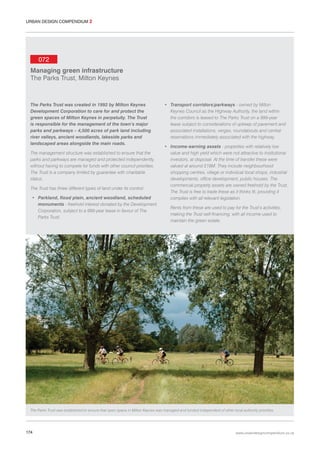 URBAN DESIGN COMPENDIUM 2

072
Managing green infrastructure
The Parks Trust, Milton Keynes

The Parks Trust was created in 1992 by Milton Keynes
Development Corporation to care for and protect the
green spaces of Milton Keynes in perpetuity. The Trust
is responsible for the management of the town’s major
parks and parkways – 4,500 acres of park land including
river valleys, ancient woodlands, lakeside parks and
landscaped areas alongside the main roads.
The management structure was established to ensure that the
parks and parkways are managed and protected independently,
without having to compete for funds with other council priorities.
The Trust is a company limited by guarantee with charitable
status.
The Trust has three different types of land under its control:
• Parkland, flood plain, ancient woodland, scheduled
monuments - freehold interest donated by the Development
Corporation, subject to a 999-year lease in favour of The
Parks Trust.

• Transport corridors/parkways - owned by Milton
Keynes Council as the Highway Authority, the land within
the corridors is leased to The Parks Trust on a 999-year
lease subject to considerations of upkeep of pavement and
associated installations, verges, roundabouts and central
reservations immediately associated with the highway.
• Income-earning assets - properties with relatively low
value and high yield which were not attractive to institutional
investors, at disposal. At the time of transfer these were
valued at around £18M. They include neighbourhood
shopping centres, village or individual local shops, industrial
developments, office development, public houses. The
commercial property assets are owned freehold by the Trust.
The Trust is free to trade these as it thinks fit, providing it
complies with all relevant legislation.
Rents from these are used to pay for the Trust’s activities,
making the Trust self-financing, with all income used to
maintain the green estate.

The Parks Trust was established to ensure that open space in Milton Keynes was managed and funded independent of other local authority priorities.

174

www.urbandesigncompendium.co.uk

 