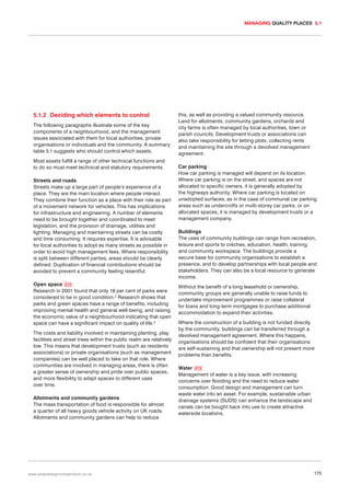 MANAGING QUALITY PLACES 5.1

5.1.2 Deciding which elements to control
The following paragraphs illustrate some of the key
components of a neighbourhood, and the management
issues associated with them for local authorities, private
organisations or individuals and the community. A summary
table 5.1 suggests who should control which assets.
Most assets fulfill a range of other technical functions and
to do so must meet technical and statutory requirements.
Streets and roads
Streets make up a large part of people’s experience of a
place. They are the main location where people interact.
They combine their function as a place with their role as part
of a movement network for vehicles. This has implications
for infrastructure and engineering. A number of elements
need to be brought together and coordinated to meet
legislation, and the provision of drainage, utilities and
lighting. Managing and maintaining streets can be costly
and time consuming. It requires expertise. It is advisable
for local authorities to adopt as many streets as possible in
order to avoid high management fees. Where responsibility
is split between different parties, areas should be clearly
defined. Duplication of financial contributions should be
avoided to prevent a community feeling resentful.
Open space 072
Research in 2001 found that only 18 per cent of parks were
considered to be in good condition.2 Research shows that
parks and green spaces have a range of benefits, including
improving mental health and general well-being, and raising
the economic value of a neighbourhood indicating that open
space can have a significant impact on quality of life.3
The costs and liability involved in maintaining planting, play
facilities and street trees within the public realm are relatively
low. This means that development trusts (such as residents
associations) or private organisations (such as management
companies) can be well placed to take on that role. Where
communities are involved in managing areas, there is often
a greater sense of ownership and pride over public spaces,
and more flexibility to adapt spaces to different uses
over time.
Allotments and community gardens
The mass transportation of food is responsible for almost
a quarter of all heavy goods vehicle activity on UK roads.
Allotments and community gardens can help to reduce

www.urbandesigncompendium.co.uk

this, as well as providing a valued community resource.
Land for allotments, community gardens, orchards and
city farms is often managed by local authorities, town or
parish councils. Development trusts or associations can
also take responsibility for letting plots, collecting rents
and maintaining the site through a devolved management
agreement.
Car parking
How car parking is managed will depend on its location.
Where car parking is on the street, and spaces are not
allocated to specific owners, it is generally adopted by
the highways authority. Where car parking is located on
unadopted surfaces, as in the case of communal car parking
areas such as undercrofts or multi-storey car parks, or on
allocated spaces, it is managed by development trusts or a
management company.
Buildings
The uses of community buildings can range from recreation,
leisure and sports to crèches, education, health, training
and community workspace. The buildings provide a
secure base for community organisations to establish a
presence, and to develop partnerships with local people and
stakeholders. They can also be a local resource to generate
income.
Without the benefit of a long leasehold or ownership,
community groups are generally unable to raise funds to
undertake improvement programmes or raise collateral
for loans and long-term mortgages to purchase additional
accommodation to expand their activities.
Where the construction of a building is not funded directly
by the community, buildings can be transferred through a
devolved management agreement. Where this happens,
organisations should be confident that their organisations
are self-sustaining and that ownership will not present more
problems than benefits.
Water 073
Management of water is a key issue, with increasing
concerns over flooding and the need to reduce water
consumption. Good design and management can turn
waste water into an asset. For example, sustainable urban
drainage systems (SUDS) can enhance the landscape and
canals can be bought back into use to create attractive
waterside locations.

175

 