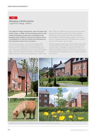 URBAN DESIGN COMPENDIUM 2

073
Managing a SUDS scheme
Lightmoor Village, Telford

The Lightmoor Village Development, which will deliver 800
homes, shops, a village centre and primary school in highquality landscaping, incorporates a sustainable urban
drainage system (SUDS) to minimise the negative impact
of development on both the existing local hydrology and
the downstream watercourse and sewers.

Water (STW) from OFWAT mean there is no formal mechanism
that provides the water company with funding to maintain
SUDS devices. BVT will retain ownership and maintenance
responsibilities of the SUDS features (infiltration devices and
ponds) to a standard agreed with STW. Maintenance costs will
come from the residents’ service charge.

The primary infrastructure, which includes strategic SUDS
features, is being installed by the joint venture partners, the
Homes and Communities Agency and Bournville Village Trust
(BVT). Appointed residential developers will implement infiltration
devices within their development phases. Current legislation
(Water Industry Act 1991) and funding provisions to Severn Trent

STW have agreed to adopt the pipework of SUDS under section
104 of the Water Industry Act 1991. Until this occurs BVT have
become a utility under NSRA to enable adoption of the road
infrastructure by the local authority. STW will monitor the system
performance and its maintenance costs to consider full adoption
in due course.

Maintenance costs for Lightmoor Village SUDS scheme are generated from residents’ service charges.

176

www.urbandesigncompendium.co.uk

 