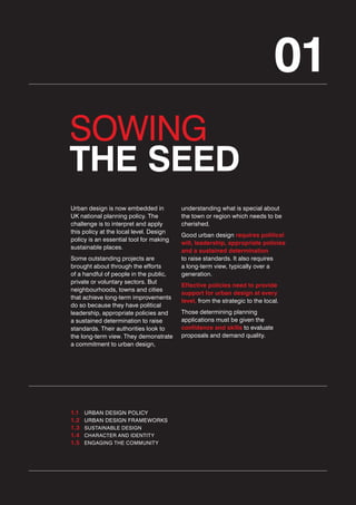 01
SOWING
THE SEED
Urban design is now embedded in
UK national planning policy. The
challenge is to interpret and apply
this policy at the local level. Design
policy is an essential tool for making
sustainable places.
Some outstanding projects are
brought about through the efforts
of a handful of people in the public,
private or voluntary sectors. But
neighbourhoods, towns and cities
that achieve long-term improvements
do so because they have political
leadership, appropriate policies and
a sustained determination to raise
standards. Their authorities look to
the long-term view. They demonstrate
a commitment to urban design,

1.1
1.2
1.3
1.4
1.5

URBAN DESIGN POLICY
URBAN DESIGN FRAMEWORKS
SUSTAINABLE DESIGN
CHARACTER AND IDENTITY
ENGAGING THE COMMUNITY

understanding what is special about
the town or region which needs to be
cherished.
Good urban design requires political
will, leadership, appropriate policies
and a sustained determination
to raise standards. It also requires
a long-term view, typically over a
generation.
Effective policies need to provide
support for urban design at every
level, from the strategic to the local.
Those determining planning
applications must be given the
confidence and skills to evaluate
proposals and demand quality.

 
