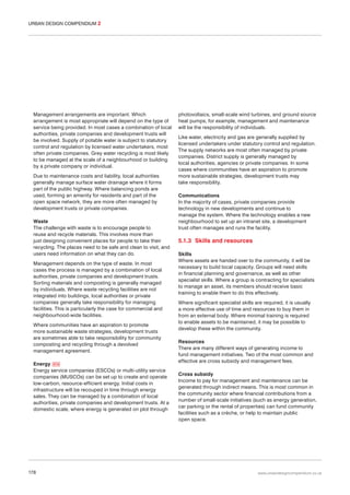 URBAN DESIGN COMPENDIUM 2

Management arrangements are important. Which
arrangement is most appropriate will depend on the type of
service being provided. In most cases a combination of local
authorities, private companies and development trusts will
be involved. Supply of potable water is subject to statutory
control and regulation by licensed water undertakers, most
often private companies. Grey water recycling is most likely
to be managed at the scale of a neighbourhood or building
by a private company or individual.
Due to maintenance costs and liability, local authorities
generally manage surface water drainage where it forms
part of the public highway. Where balancing ponds are
used, forming an amenity for residents and part of the
open space network, they are more often managed by
development trusts or private companies.
Waste
The challenge with waste is to encourage people to
reuse and recycle materials. This involves more than
just designing convenient places for people to take their
recycling. The places need to be safe and clean to visit, and
users need information on what they can do.
Management depends on the type of waste. In most
cases the process is managed by a combination of local
authorities, private companies and development trusts.
Sorting materials and composting is generally managed
by individuals. Where waste recycling facilities are not
integrated into buildings, local authorities or private
companies generally take responsibility for managing
facilities. This is particularly the case for commercial and
neighbourhood-wide facilities.
Where communities have an aspiration to promote
more sustainable waste strategies, development trusts
are sometimes able to take responsibility for community
composting and recycling through a devolved
management agreement.
Energy 074
Energy service companies (ESCOs) or multi-utility service
companies (MUSCOs) can be set up to create and operate
low-carbon, resource-efficient energy. Initial costs in
infrastructure will be recouped in time through energy
sales. They can be managed by a combination of local
authorities, private companies and development trusts. At a
domestic scale, where energy is generated on plot through

178

photovoltaics, small-scale wind turbines, and ground source
heat pumps, for example, management and maintenance
will be the responsibility of individuals.
Like water, electricity and gas are generally supplied by
licensed undertakers under statutory control and regulation.
The supply networks are most often managed by private
companies. District supply is generally managed by
local authorities, agencies or private companies. In some
cases where communities have an aspiration to promote
more sustainable strategies, development trusts may
take responsibility.
Communications
In the majority of cases, private companies provide
technology in new developments and continue to
manage the system. Where the technology enables a new
neighbourhood to set up an intranet site, a development
trust often manages and runs the facility.

5.1.3 Skills and resources
Skills
Where assets are handed over to the community, it will be
necessary to build local capacity. Groups will need skills
in financial planning and governance, as well as other
specialist skills. Where a group is contracting for specialists
to manage an asset, its members should receive basic
training to enable them to do this effectively.
Where significant specialist skills are required, it is usually
a more effective use of time and resources to buy them in
from an external body. Where minimal training is required
to enable assets to be maintained, it may be possible to
develop these within the community.
Resources
There are many different ways of generating income to
fund management initiatives. Two of the most common and
effective are cross subsidy and management fees.
Cross subsidy
Income to pay for management and maintenance can be
generated through indirect means. This is most common in
the community sector where financial contributions from a
number of small-scale initiatives (such as energy generation,
car parking or the rental of properties) can fund community
facilities such as a crèche, or help to maintain public
open space.

www.urbandesigncompendium.co.uk

 