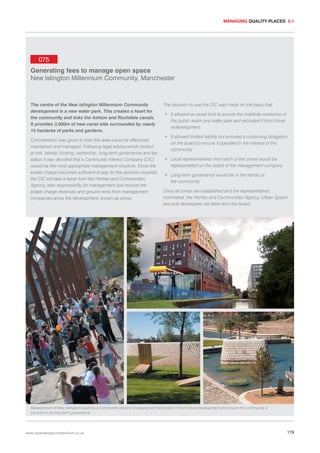 MANAGING QUALITY PLACES 5.1

075
Generating fees to manage open space
New Islington Millennium Community, Manchester

The centre of the New Islington Millennium Community
development is a new water park. This creates a heart for
the community and links the Ashton and Rochdale canals.
It provides 3,000m of new canal side surrounded by nearly
10 hectares of parks and gardens.
Consideration was given to how this area could be effectively
maintained and managed. Following legal advice which looked
at risk, liability, funding, ownership, long-term governance and tax
status it was decided that a Community Interest Company (CIC)
would be the most appropriate management structure. Once the
estate charge becomes sufficient to pay for the services required,
the CIC will take a lease from the Homes and Communities
Agency, take responsibility for management and receive the
estate charge revenues and ground rents from management
companies aross the development, known as zones.

The decision to use the CIC was made on the basis that:
• It allowed an asset lock to ensure the indefinite existence of
the public realm and water park and excluded it from future
redevelopment
• It allowed limited liability but ensured a continuing obligation
on the board to ensure it operated in the interest of the
community
• Local representatives from each of the zones would be
representated on the board of the management company
• Long-term governance would be in the hands of
the community
Once all zones are established and the representatives
nominated, the Homes and Communities Agency, Urban Splash
and sub-developers will retire from the board.

Management of New Islington’s park by a Community Interest Company will help protect it from future development and ensure the community is
involved in its long-term governance.

www.urbandesigncompendium.co.uk

179

 