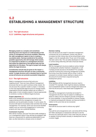 MANAGING QUALITY PLACES

5.2
ESTABLISHING A MANAGEMENT STRUCTURE
5.2.1 The right structure
5.2.2 Liabilities, legal structures and powers

Managing assets is a complex and sometimes
daunting issue and requires an understanding of the
variety of management structures available. Selecting
the right management regime is key to creating a
successful place. Having considered at the earliest
possible opportunity who will manage which assets,
it is important to decide on a management structure
that meets the objectives of the agreed body and the
aspirations for the place. The type of project will always
define the legal structure.
Consideration should also be given to the impact a
management structure will have on how a community
works. A single structure with a standard level of service
across all tenures can promote successful integration.

5.2.1 The right structure
Select a management structure that suits your
neighbourhood. There are many different management
structures that can be used to achieve similar results. No
one structure fits a specific model or project. In deciding
on the most appropriate legal structure to manage assets,
organisations should evaluate matters set out below. In
large-scale or more complex projects it may be appropriate
to combine a number of different legal structures.
Project objectives 076
What is the management structure intended to achieve?
Large schemes and the management of assets into
perpetuity can be particularly complex. In some cases, the
structure will need to encompass wider activities than simply
management. For example, some such structures facilitate
matters such as community engagement or community
projects and may carry potential liabilities.
Involvement of parties
Who will be involved, and how? Are there skills available to
run a management option? How will they be engaged? Will
there be a requirement for additional stakeholders to join
later, as other elements or phases come on stream?

www.urbandesigncompendium.co.uk

Decision making
How will decisions be made? In standard management
companies set up by developers, shares may pass to
occupiers but their voting may not be enfranchised until a
trigger is met (for example when 75 per cent of the estate
has been sold or let). This can allow developers to influence
or control voting while they still hold a financial interest.
Land transfers
Will the management structure enable an active interest
in development (whether freehold or leasehold), or will
it simply provide services to the landlord? For complex
schemes involving the continuing management of assets,
the timing of any land transfer will be critical. It will be
necessary to consider issues relating to values and to
the amount of control that is required during the
development period.
Liabilities
What liabilities will the management structure need to
consider? For example, there might be statutory liabilities
such as leasehold rights or service charges that need to be
built into the structure. Have these been budgeted for?
Funding
How will the management of activities be funded? A
management structure may be subject to challenge if it
wants to make a service charge to provide contingence
for future liabilities. It may be possible to impose charges
on freehold and leasehold interests, but they are limited in
relation to the sums that can be recovered.
Enforcement
How will the structure seek to enforce any rights?
Exit
How will the exit arrangements work, and what will the timing
be? Often developers or landowners will want to exit the
structure at a particular point in time, when they are certain it
is capable of going forward robustly or development has hit
a certain trigger.

181

 